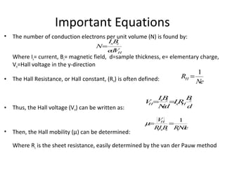 • The number of conduction electrons per unit volume (N) is found by:
Where Ix= current, Bz= magnetic field, d=sample thickness, e= elementary charge,
VH=Hall voltage in the y-direction
• The Hall Resistance, or Hall constant, (RH) is often defined:
• Thus, the Hall voltage (VH) can be written as:
• Then, the Hall mobility (µ) can be determined:
Where Rs is the sheet resistance, easily determined by the van der Pauw method
Important Equations
VH=
IxBz
Ned
=IxRH
Bz
d
µ=
VH
RsIxBz
=
1
RsNde
N=
IxBz
edVH
RH =
1
Ne
 