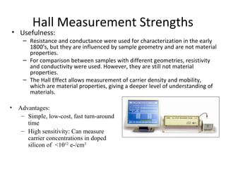 • Advantages:
– Simple, low-cost, fast turn-around
time
– High sensitivity: Can measure
carrier concentrations in doped
silicon of <1012
e-/cm3
Hall Measurement Strengths
• Usefulness:
– Resistance and conductance were used for characterization in the early
1800’s, but they are influenced by sample geometry and are not material
properties.
– For comparison between samples with different geometries, resistivity
and conductivity were used. However, they are still not material
properties.
– The Hall Effect allows measurement of carrier density and mobility,
which are material properties, giving a deeper level of understanding of
materials.
 