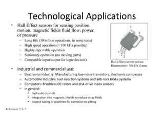 Technological Applications
• Industrial and commercial use:
– Electronics industry: Manufacturing low-noise transistors, electronic compasses
– Automobile Industry: Fuel injection systems and anti-lock brake systems
– Computers: Brushless DC rotors and disk-drive index sensors
– In general:
• Hydraulic controls
• Integration into magnetic shields to reduce stray fields
• Inspect tubing or pipelines for corrosion or pitting
References: 5, 6, 7.
• Hall Effect sensors for sensing position,
motion, magnetic fields fluid flow, power,
or pressure
– Long life (30 billion operations, in some tests)
– High speed operation (> 100 kHz possible)
– Highly repeatable operation
– Stationary operation (no moving parts)
– Compatible input/output for logic devices)
Hall effect current sensor.
Dimensions≈ 30x15x11mm.
 