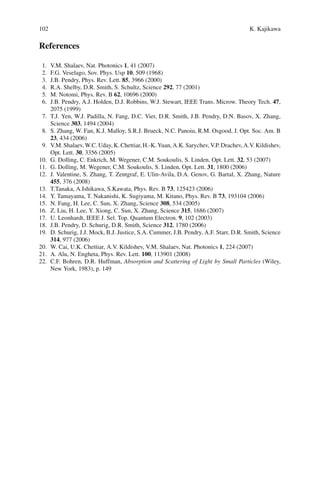 102 K. Kajikawa
References
1. V.M. Shalaev, Nat. Photonics 1, 41 (2007)
2. F.G. Veselago, Sov. Phys. Usp 10, 509 (1968)
3. J.B. Pendry, Phys. Rev. Lett. 85, 3966 (2000)
4. R.A. Shelby, D.R. Smith, S. Schultz, Science 292, 77 (2001)
5. M. Notomi, Phys. Rev. B 62, 10696 (2000)
6. J.B. Pendry, A.J. Holden, D.J. Robbins, W.J. Stewart, IEEE Trans. Microw. Theory Tech. 47,
2075 (1999)
7. T.J. Yen, W.J. Padilla, N. Fang, D.C. Vier, D.R. Smith, J.B. Pendry, D.N. Basov, X. Zhang,
Science 303, 1494 (2004)
8. S. Zhang, W. Fan, K.J. Malloy, S.R.J. Brueck, N.C. Panoiu, R.M. Osgood, J. Opt. Soc. Am. B
23, 434 (2006)
9. V.M.Shalaev,W.C.Uday,K.Chettiar,H.-K.Yuan,A.K.Sarychev,V.P.Drachev,A.V.Kildishev,
Opt. Lett. 30, 3356 (2005)
10. G. Dolling, C. Enkrich, M. Wegener, C.M. Soukoulis, S. Linden, Opt. Lett. 32, 53 (2007)
11. G. Dolling, M. Wegener, C.M. Soukoulis, S. Linden, Opt. Lett. 31, 1800 (2006)
12. J. Valentine, S. Zhang, T. Zentgraf, E. Ulin-Avila, D.A. Genov, G. Bartal, X. Zhang, Nature
455, 376 (2008)
13. T.Tanaka, A.Ishikawa, S.Kawata, Phys. Rev. B 73, 125423 (2006)
14. Y. Tamayama, T. Nakanishi, K. Sugiyama, M. Kitano, Phys. Rev. B 73, 193104 (2006)
15. N. Fang, H. Lee, C. Sun, X. Zhang, Science 308, 534 (2005)
16. Z. Liu, H. Lee, Y. Xiong, C. Sun, X. Zhang, Science 315, 1686 (2007)
17. U. Leonhardt, IEEE J. Sel. Top. Quantum Electron. 9, 102 (2003)
18. J.B. Pendry, D. Schurig, D.R. Smith, Science 312, 1780 (2006)
19. D. Schurig, J.J. Mock, B.J. Justice, S.A. Cummer, J.B. Pendry, A.F. Starr, D.R. Smith, Science
314, 977 (2006)
20. W. Cai, U.K. Chettiar, A.V. Kildishev, V.M. Shalaev, Nat. Photonics 1, 224 (2007)
21. A. Alu, N. Engheta, Phys. Rev. Lett. 100, 113901 (2008)
22. C.F. Bohren, D.R. Huffman, Absorption and Scattering of Light by Small Particles (Wiley,
New York, 1983), p. 149
 