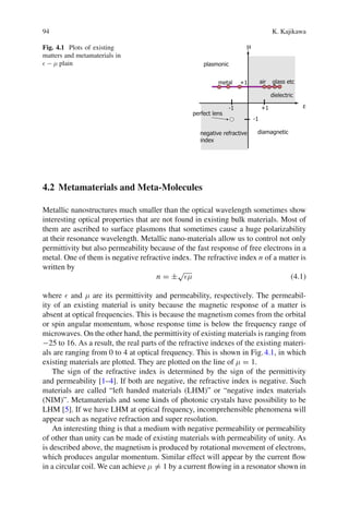94 K. Kajikawa
Fig. 4.1 Plots of existing
matters and metamaterials in
− μ plain
4.2 Metamaterials and Meta-Molecules
Metallic nanostructures much smaller than the optical wavelength sometimes show
interesting optical properties that are not found in existing bulk materials. Most of
them are ascribed to surface plasmons that sometimes cause a huge polarizability
at their resonance wavelength. Metallic nano-materials allow us to control not only
permittivity but also permeability because of the fast response of free electrons in a
metal. One of them is negative refractive index. The refractive index n of a matter is
written by
n = ±
√
μ (4.1)
where and μ are its permittivity and permeability, respectively. The permeabil-
ity of an existing material is unity because the magnetic response of a matter is
absent at optical frequencies. This is because the magnetism comes from the orbital
or spin angular momentum, whose response time is below the frequency range of
microwaves. On the other hand, the permittivity of existing materials is ranging from
−25 to 16. As a result, the real parts of the refractive indexes of the existing materi-
als are ranging from 0 to 4 at optical frequency. This is shown in Fig.4.1, in which
existing materials are plotted. They are plotted on the line of μ = 1.
The sign of the refractive index is determined by the sign of the permittivity
and permeability [1–4]. If both are negative, the refractive index is negative. Such
materials are called “left handed materials (LHM)” or “negative index materials
(NIM)”. Metamaterials and some kinds of photonic crystals have possibility to be
LHM [5]. If we have LHM at optical frequency, incomprehensible phenomena will
appear such as negative refraction and super resolution.
An interesting thing is that a medium with negative permeability or permeability
of other than unity can be made of existing materials with permeability of unity. As
is described above, the magnetism is produced by rotational movement of electrons,
which produces angular momentum. Similar effect will appear by the current ﬂow
in a circular coil. We can achieve μ = 1 by a current ﬂowing in a resonator shown in
 