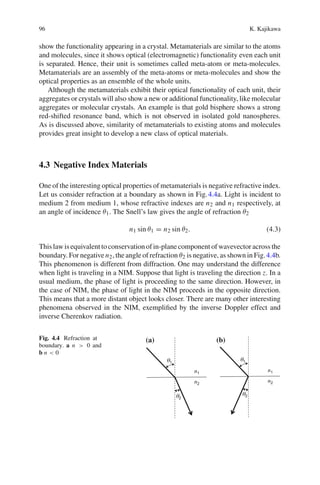 96 K. Kajikawa
show the functionality appearing in a crystal. Metamaterials are similar to the atoms
and molecules, since it shows optical (electromagnetic) functionality even each unit
is separated. Hence, their unit is sometimes called meta-atom or meta-molecules.
Metamaterials are an assembly of the meta-atoms or meta-molecules and show the
optical properties as an ensemble of the whole units.
Although the metamaterials exhibit their optical functionality of each unit, their
aggregates or crystals will also show a new or additional functionality, like molecular
aggregates or molecular crystals. An example is that gold bisphere shows a strong
red-shifted resonance band, which is not observed in isolated gold nanospheres.
As is discussed above, similarity of metamaterials to existing atoms and molecules
provides great insight to develop a new class of optical materials.
4.3 Negative Index Materials
One of the interesting optical properties of metamaterials is negative refractive index.
Let us consider refraction at a boundary as shown in Fig.4.4a. Light is incident to
medium 2 from medium 1, whose refractive indexes are n2 and n1 respectively, at
an angle of incidence θ1. The Snell’s law gives the angle of refraction θ2
n1 sin θ1 = n2 sin θ2. (4.3)
This lawis equivalent toconservationof in-planecomponent of wavevector across the
boundary. For negative n2, the angle of refraction θ2 is negative, as shown in Fig.4.4b.
This phenomenon is different from diffraction. One may understand the difference
when light is traveling in a NIM. Suppose that light is traveling the direction z. In a
usual medium, the phase of light is proceeding to the same direction. However, in
the case of NIM, the phase of light in the NIM proceeds in the opposite direction.
This means that a more distant object looks closer. There are many other interesting
phenomena observed in the NIM, exempliﬁed by the inverse Doppler effect and
inverse Cherenkov radiation.
Fig. 4.4 Refraction at
boundary. a n > 0 and
b n < 0
(a) (b)
 