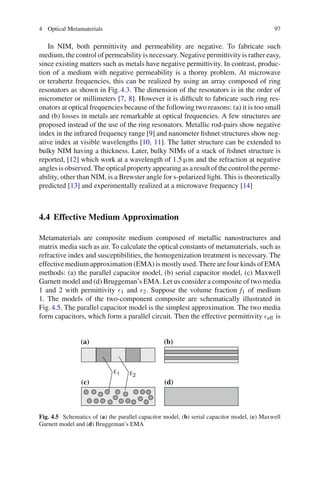 4 Optical Metamaterials 97
In NIM, both permittivity and permeability are negative. To fabricate such
medium, the control of permeability is necessary. Negative permittivity is rather easy,
since existing matters such as metals have negative permittivity. In contrast, produc-
tion of a medium with negative permeability is a thorny problem. At microwave
or terahertz frequencies, this can be realized by using an array composed of ring
resonators as shown in Fig.4.3. The dimension of the resonators is in the order of
micrometer or millimeters [7, 8]. However it is difﬁcult to fabricate such ring res-
onators at optical frequencies because of the following two reasons: (a) it is too small
and (b) losses in metals are remarkable at optical frequencies. A few structures are
proposed instead of the use of the ring resonators. Metallic rod-pairs show negative
index in the infrared frequency range [9] and nanometer ﬁshnet structures show neg-
ative index at visible wavelengths [10, 11]. The latter structure can be extended to
bulky NIM having a thickness. Later, bulky NIMs of a stack of ﬁshnet structure is
reported, [12] which work at a wavelength of 1.5 µm and the refraction at negative
angles is observed. The optical property appearing as a result of the control the perme-
ability, other than NIM, is a Brewster angle for s-polarized light. This is theoretically
predicted [13] and experimentally realized at a microwave frequency [14]
4.4 Effective Medium Approximation
Metamaterials are composite medium composed of metallic nanostructures and
matrix media such as air. To calculate the optical constants of metamaterials, such as
refractive index and susceptibilities, the homogenization treatment is necessary. The
effective medium approximation (EMA) is mostly used. There are four kinds of EMA
methods: (a) the parallel capacitor model, (b) serial capacitor model, (c) Maxwell
Garnett model and (d) Bruggeman’s EMA. Let us consider a composite of two media
1 and 2 with permittivity 1 and 2. Suppose the volume fraction f1 of medium
1. The models of the two-component composite are schematically illustrated in
Fig.4.5. The parallel capacitor model is the simplest approximation. The two media
form capacitors, which form a parallel circuit. Then the effective permittivity eff is
(a) (b)
(c) (d)
Fig. 4.5 Schematics of (a) the parallel capacitor model, (b) serial capacitor model, (c) Maxwell
Garnett model and (d) Bruggeman’s EMA
 