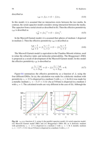 98 K. Kajikawa
described as
eff = f1 1 + (1 − f1) 2. (4.4)
In this model, it is assumed that no interaction exists between the two media. In
contrast, the serial capacitor model considers strong interaction between the media.
The capacitor from a serial circuit as described in (b). Then the effective permittivity
eff is described as
−1
eff = f1
−1
1 + (1 − f1) −1
2 . (4.5)
In the Maxwell Garnett model, it is assumed that spheres of medium 1 dispersed
in medium 2. Then the effective permittivity eff is described as
eff − 1
eff + 2
= f1
1 − 1
1 + 2
+ (1 − f1)
2 − 1
2 + 2
. (4.6)
The Maxwell Garnett model is equivalent to the Claudius-Mosotti relation, used
to relate the refractive index and molecular polarizability. The Bruggeman’s EMA
is proposed as a result of development of the Maxwell Garnett model. In this model
the effective permittivity eff is described as
f1
1 − eff
1 + 2 eff
+ (1 − f1)
2 − eff
2 + 2 eff
= 0. (4.7)
Figure4.6 summarizes the effective permittivity as a function of f1 using the
four different EMAs. In (a), the calculation was made for a dielectric medium with
permittivity 1 = 2.5 is dispersed in a medium 2 with 2 = 1. In (b) it was made for
a metallic medium 1 = −3.17 + 3.11i (Au at 510nm) is dispersed in a medium 2
with 2 = 1. The calculated results are very different in the case of (b). Although the
(a) (b)
Fig. 4.6 eff as a function of f1 using (i) the parallel capacitor model, (ii) serial capacitor model,
(iii) Maxwell Garnett model (MG) and (iv) Bruggeman’s EMA (B). a A dielectric medium
with permittivity 1 = 2.5 is dispersed in a medium 2 with 2 = 1. b A metallic medium
1 = −3.17 + 3.11i (Au at 510nm) is dispersed in a medium 2 with 2 = 1
 