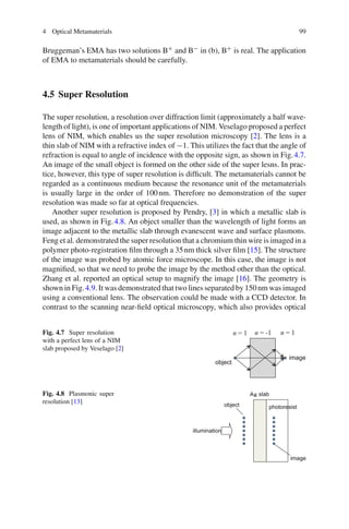 4 Optical Metamaterials 99
Bruggeman’s EMA has two solutions B+ and B− in (b), B+ is real. The application
of EMA to metamaterials should be carefully.
4.5 Super Resolution
The super resolution, a resolution over diffraction limit (approximately a half wave-
length of light), is one of important applications of NIM. Veselago proposed a perfect
lens of NIM, which enables us the super resolution microscopy [2]. The lens is a
thin slab of NIM with a refractive index of −1. This utilizes the fact that the angle of
refraction is equal to angle of incidence with the opposite sign, as shown in Fig.4.7.
An image of the small object is formed on the other side of the super lesns. In prac-
tice, however, this type of super resolution is difﬁcult. The metamaterials cannot be
regarded as a continuous medium because the resonance unit of the metamaterials
is usually large in the order of 100nm. Therefore no demonstration of the super
resolution was made so far at optical frequencies.
Another super resolution is proposed by Pendry, [3] in which a metallic slab is
used, as shown in Fig.4.8. An object smaller than the wavelength of light forms an
image adjacent to the metallic slab through evanescent wave and surface plasmons.
Feng et al. demonstrated the super resolution that a chromium thin wire is imaged in a
polymer photo-registration ﬁlm through a 35nm thick silver ﬁlm [15]. The structure
of the image was probed by atomic force microscope. In this case, the image is not
magniﬁed, so that we need to probe the image by the method other than the optical.
Zhang et al. reported an optical setup to magnify the image [16]. The geometry is
shown in Fig.4.9. It was demonstrated that two lines separated by 150nm was imaged
using a conventional lens. The observation could be made with a CCD detector. In
contrast to the scanning near-ﬁeld optical microscopy, which also provides optical
Fig. 4.7 Super resolution
with a perfect lens of a NIM
slab proposed by Veselago [2]
Fig. 4.8 Plasmonic super
resolution [13]
 