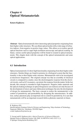 Chapter 4
Optical Metamaterials
Kotaro Kajikawa
Abstract Opticalmetamaterialsshowinterestingopticalpropertiesoriginatingfrom
their higher-order structures. We can obtain optical media with a wide range of refrac-
tive indexes: from negative to positive large values. This allows us to realize special
optical functions such as super high resolution microscopy and optical croaking. In
future, various useful optical properties will be found or created in optical metama-
terials. This chapter deals with the concept of the optical metamaterials and some
optical applications.
4.1 Introduction
Optical metamaterials [1] show high functionality originating from their higher order
structures. Similar things are found in proteins in a biological system that the func-
tionality is due to their higher-order structure. Metamaterials start to be investigated
at microwave frequencies. The original concept was that an assembly of electrical
circuits is compared to a matter, since the electromagnetic response from the electri-
cal circuits, such as LC resonators, can mimic the response from the matter. In the last
decade, this concept is extended to light frequencies. Negative index materials and
the optical cloaking technique at optical frequencies are realized, not only because of
the development of micro and nano-fabrication techniques but also the development
of design for metamaterials. The basic concept to realize the metamaterials is the
control of permittivity and permeability by designing the nanostructures. In addi-
tion, surface plasmons play an important role to control its permittivity. It is sure that
metamaterials will be an important research ﬁeld as photonic materials in future.
K. Kajikawa (B)
Interdisciplinary Graduate School of Science and Engineering, Tokyo Institute of Technology,
Nagatsuta, Midori-ku, Yokohama, 226-8502 Japan
e-mail: kajikawa@ep.titech.ac.jp
Y. Aoyagi and K. Kajikawa (eds.), Optical Properties of Advanced Materials, 93
Springer Series in Materials Science 168, DOI: 10.1007/978-3-642-33527-3_4,
© Springer-Verlag Berlin Heidelberg 2013
 