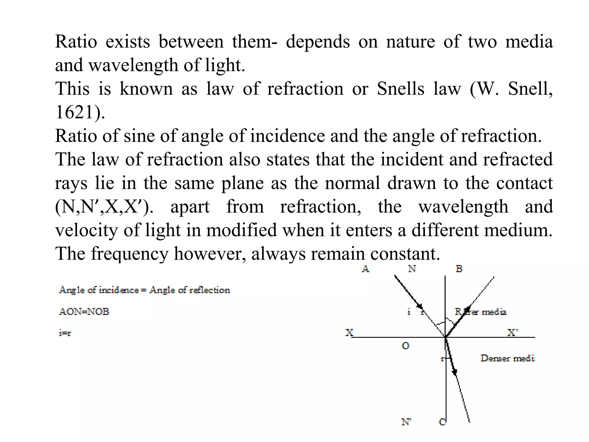Ratio exists between them- depends on nature of two media
and wavelength of light.
This is known as law of refraction or Snells law (W. Snell,
1621).
Ratio of sine of angle of incidence and the angle of refraction.
The law of refraction also states that the incident and refracted
rays lie in the same plane as the normal drawn to the contact
(N,N’,X,X’). apart from refraction, the wavelength and
velocity of light in modified when it enters a different medium.
The frequency however, always remain constant.
 