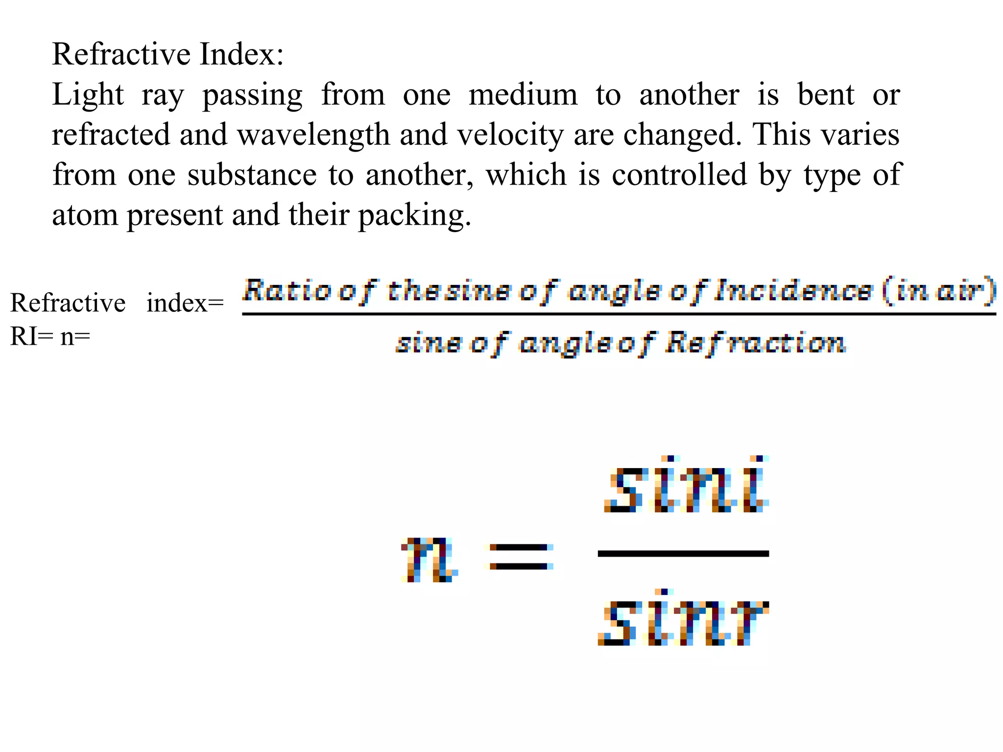 Refractive Index:
Light ray passing from one medium to another is bent or
refracted and wavelength and velocity are changed. This varies
from one substance to another, which is controlled by type of
atom present and their packing.
Refractive index=
RI= n=
 