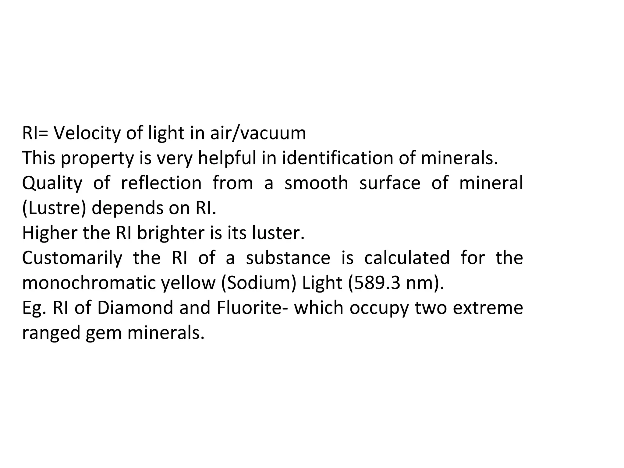 RI= Velocity of light in air/vacuum
This property is very helpful in identification of minerals.
Quality of reflection from a smooth surface of mineral
(Lustre) depends on RI.
Higher the RI brighter is its luster.
Customarily the RI of a substance is calculated for the
monochromatic yellow (Sodium) Light (589.3 nm).
Eg. RI of Diamond and Fluorite- which occupy two extreme
ranged gem minerals.
 