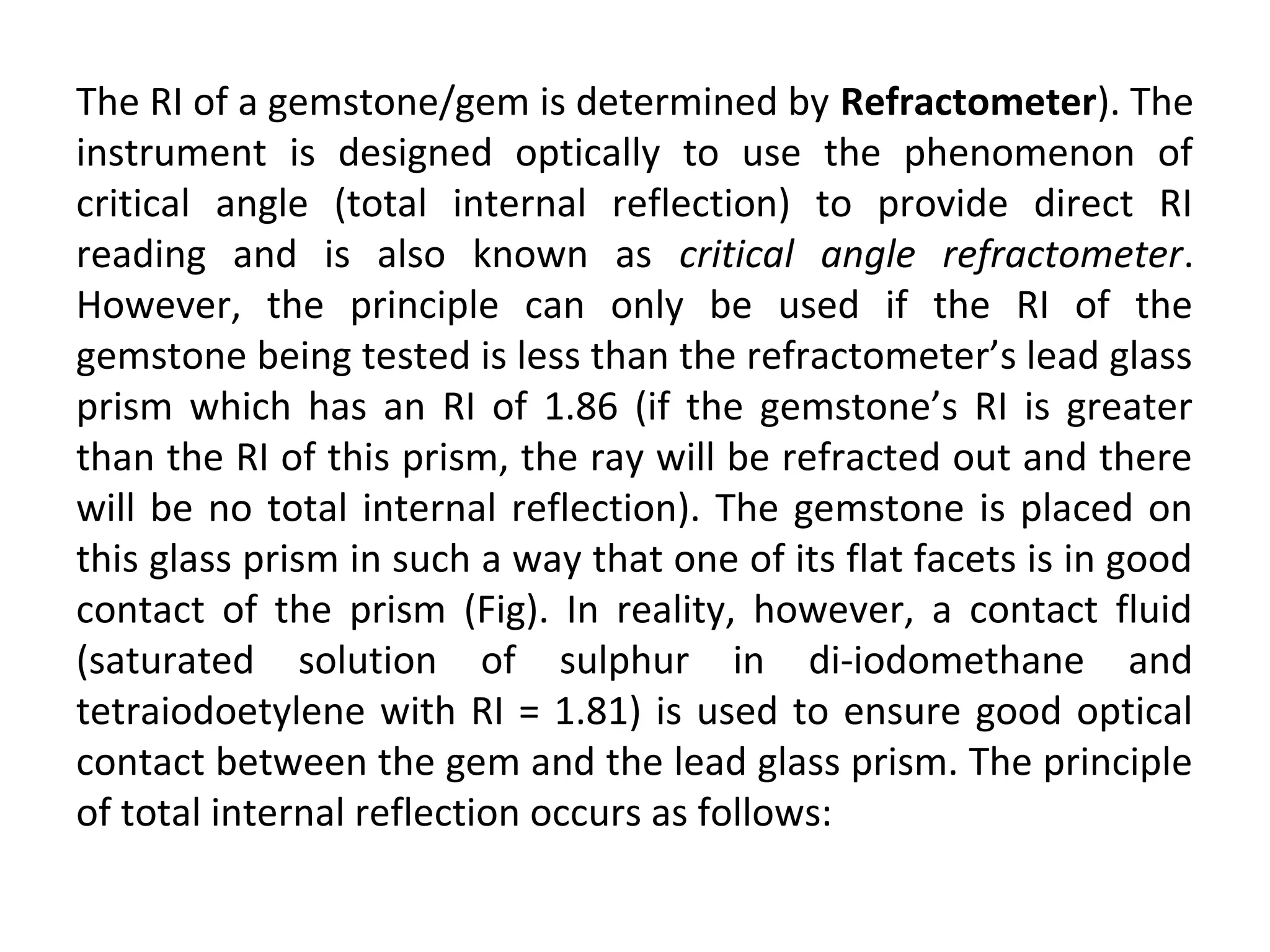 The RI of a gemstone/gem is determined by Refractometer). The
instrument is designed optically to use the phenomenon of
critical angle (total internal reflection) to provide direct RI
reading and is also known as critical angle refractometer.
However, the principle can only be used if the RI of the
gemstone being tested is less than the refractometer’s lead glass
prism which has an RI of 1.86 (if the gemstone’s RI is greater
than the RI of this prism, the ray will be refracted out and there
will be no total internal reflection). The gemstone is placed on
this glass prism in such a way that one of its flat facets is in good
contact of the prism (Fig). In reality, however, a contact fluid
(saturated solution of sulphur in di-iodomethane and
tetraiodoetylene with RI = 1.81) is used to ensure good optical
contact between the gem and the lead glass prism. The principle
of total internal reflection occurs as follows:
 
