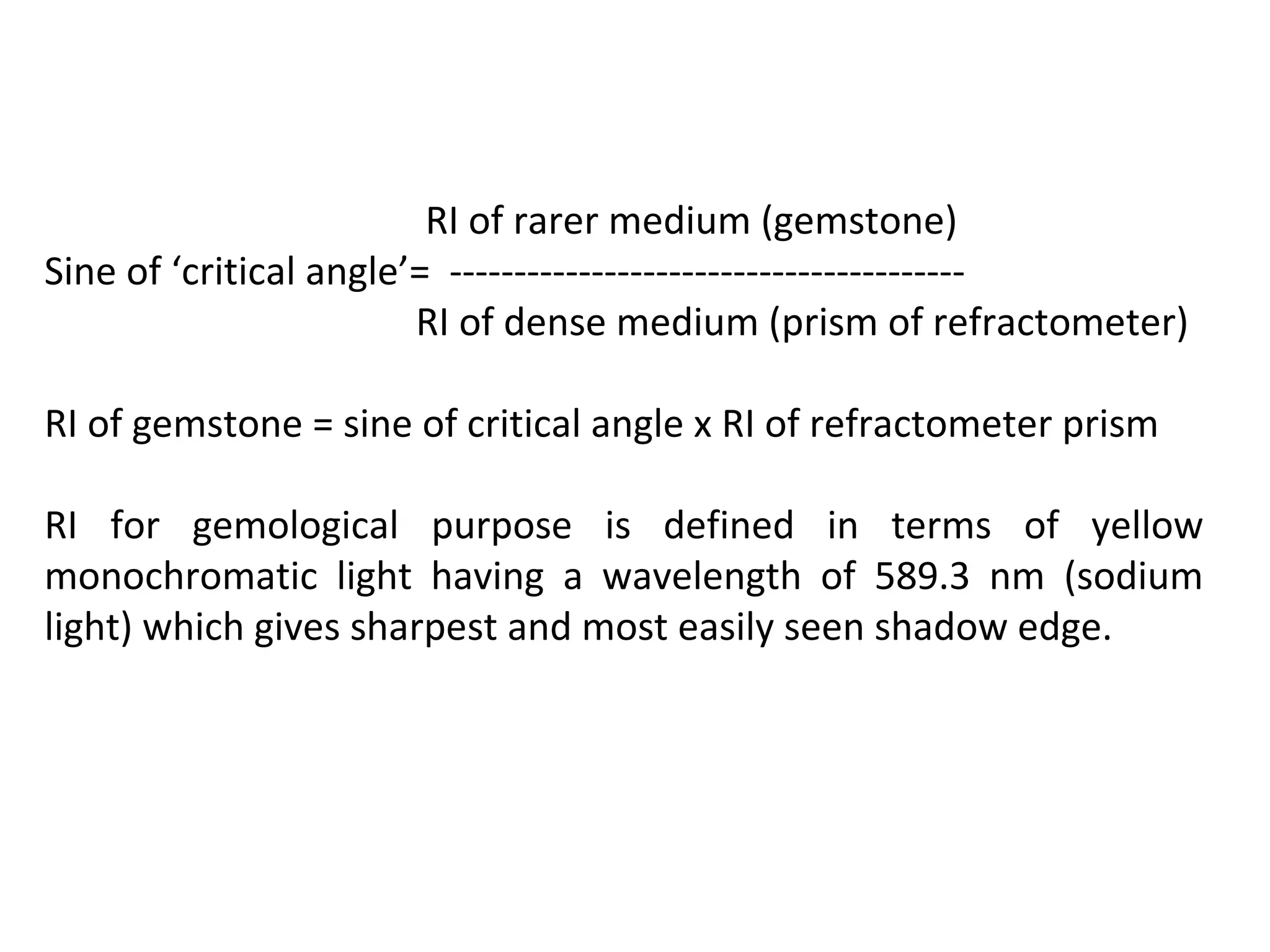 RI of rarer medium (gemstone)
Sine of ‘critical angle’= ----------------------------------------
RI of dense medium (prism of refractometer)
RI of gemstone = sine of critical angle x RI of refractometer prism
RI for gemological purpose is defined in terms of yellow
monochromatic light having a wavelength of 589.3 nm (sodium
light) which gives sharpest and most easily seen shadow edge.
 