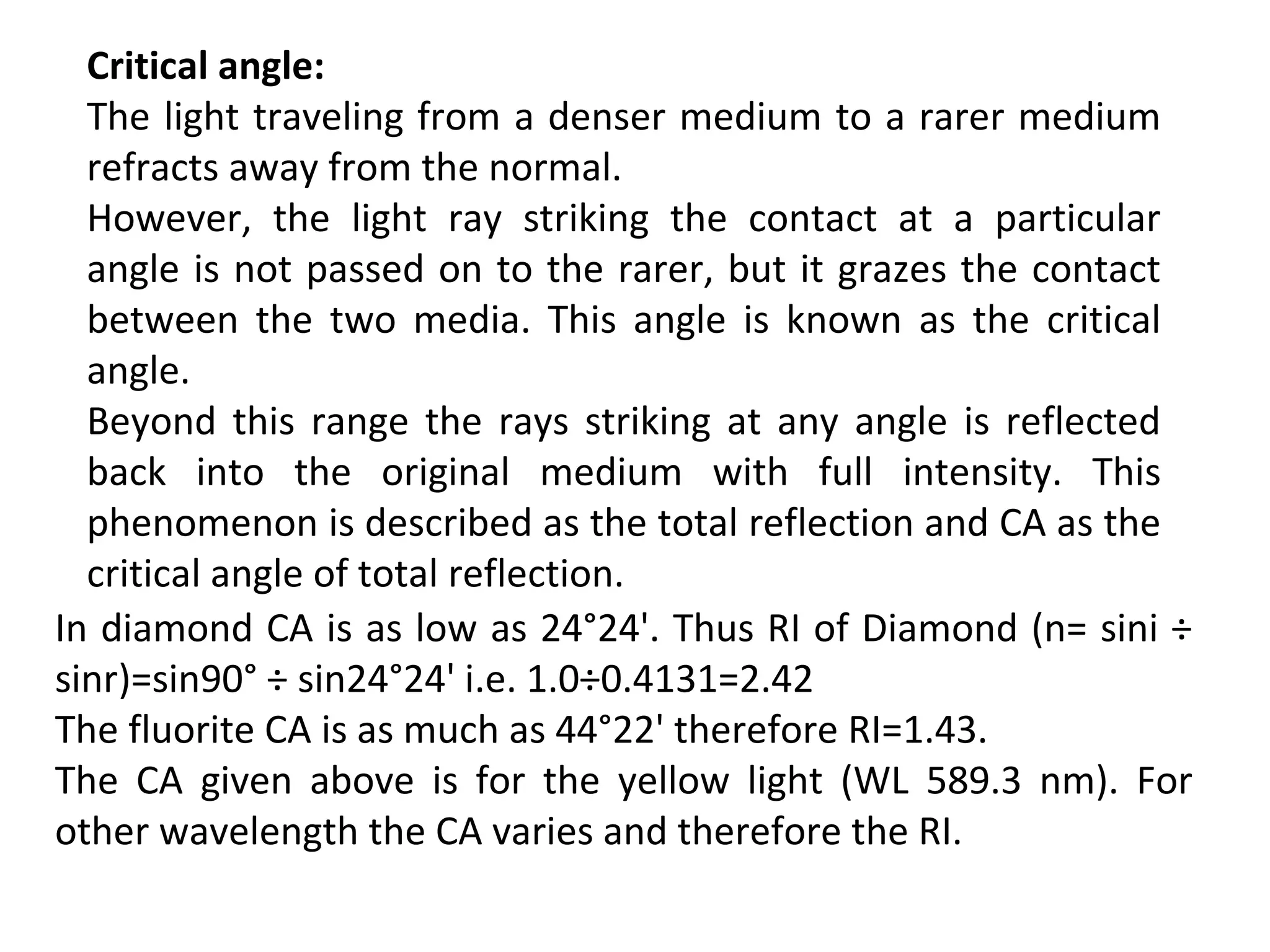 Critical angle:
The light traveling from a denser medium to a rarer medium
refracts away from the normal.
However, the light ray striking the contact at a particular
angle is not passed on to the rarer, but it grazes the contact
between the two media. This angle is known as the critical
angle.
Beyond this range the rays striking at any angle is reflected
back into the original medium with full intensity. This
phenomenon is described as the total reflection and CA as the
critical angle of total reflection.
In diamond CA is as low as 24°24'. Thus RI of Diamond (n= sini ÷
sinr)=sin90° ÷ sin24°24' i.e. 1.0÷0.4131=2.42
The fluorite CA is as much as 44°22' therefore RI=1.43.
The CA given above is for the yellow light (WL 589.3 nm). For
other wavelength the CA varies and therefore the RI.
 