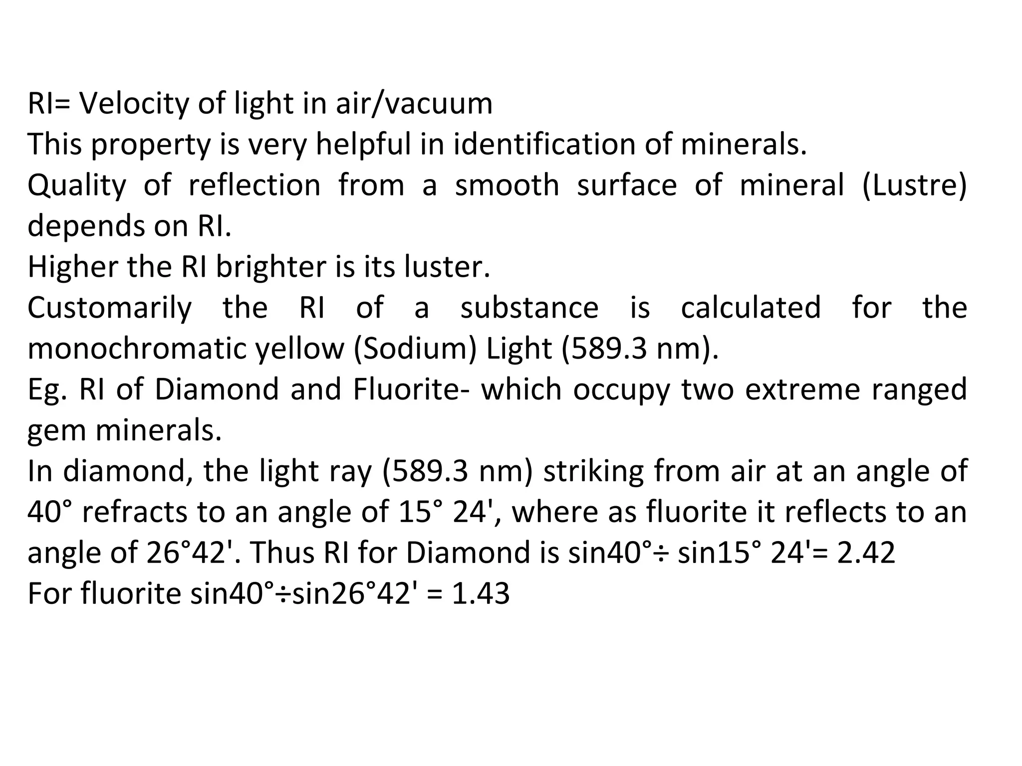 RI= Velocity of light in air/vacuum
This property is very helpful in identification of minerals.
Quality of reflection from a smooth surface of mineral (Lustre)
depends on RI.
Higher the RI brighter is its luster.
Customarily the RI of a substance is calculated for the
monochromatic yellow (Sodium) Light (589.3 nm).
Eg. RI of Diamond and Fluorite- which occupy two extreme ranged
gem minerals.
In diamond, the light ray (589.3 nm) striking from air at an angle of
40° refracts to an angle of 15° 24', where as fluorite it reflects to an
angle of 26°42'. Thus RI for Diamond is sin40°÷ sin15° 24'= 2.42
For fluorite sin40°÷sin26°42' = 1.43
 