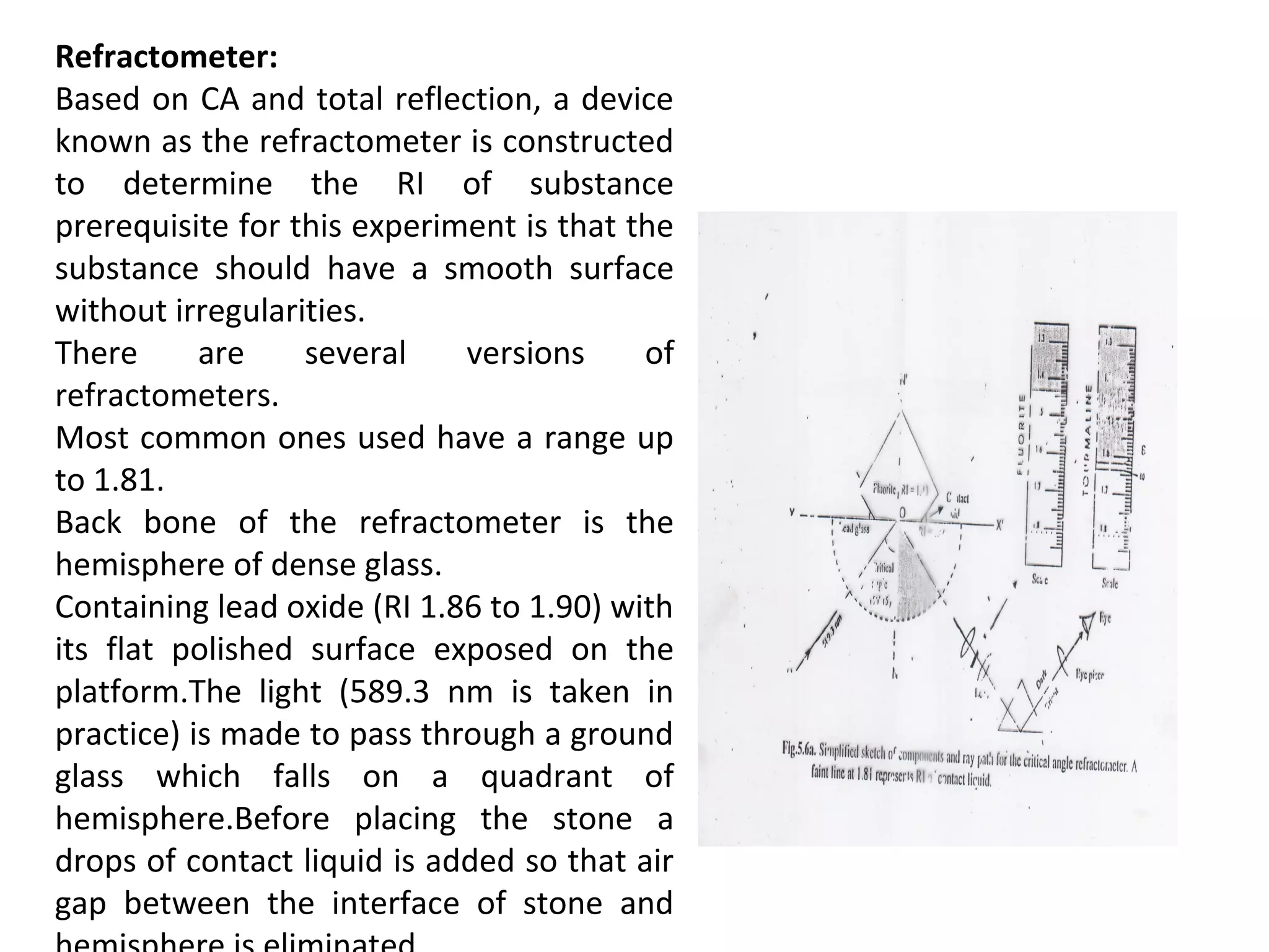 Refractometer:
Based on CA and total reflection, a device
known as the refractometer is constructed
to determine the RI of substance
prerequisite for this experiment is that the
substance should have a smooth surface
without irregularities.
There are several versions of
refractometers.
Most common ones used have a range up
to 1.81.
Back bone of the refractometer is the
hemisphere of dense glass.
Containing lead oxide (RI 1.86 to 1.90) with
its flat polished surface exposed on the
platform.The light (589.3 nm is taken in
practice) is made to pass through a ground
glass which falls on a quadrant of
hemisphere.Before placing the stone a
drops of contact liquid is added so that air
gap between the interface of stone and
 