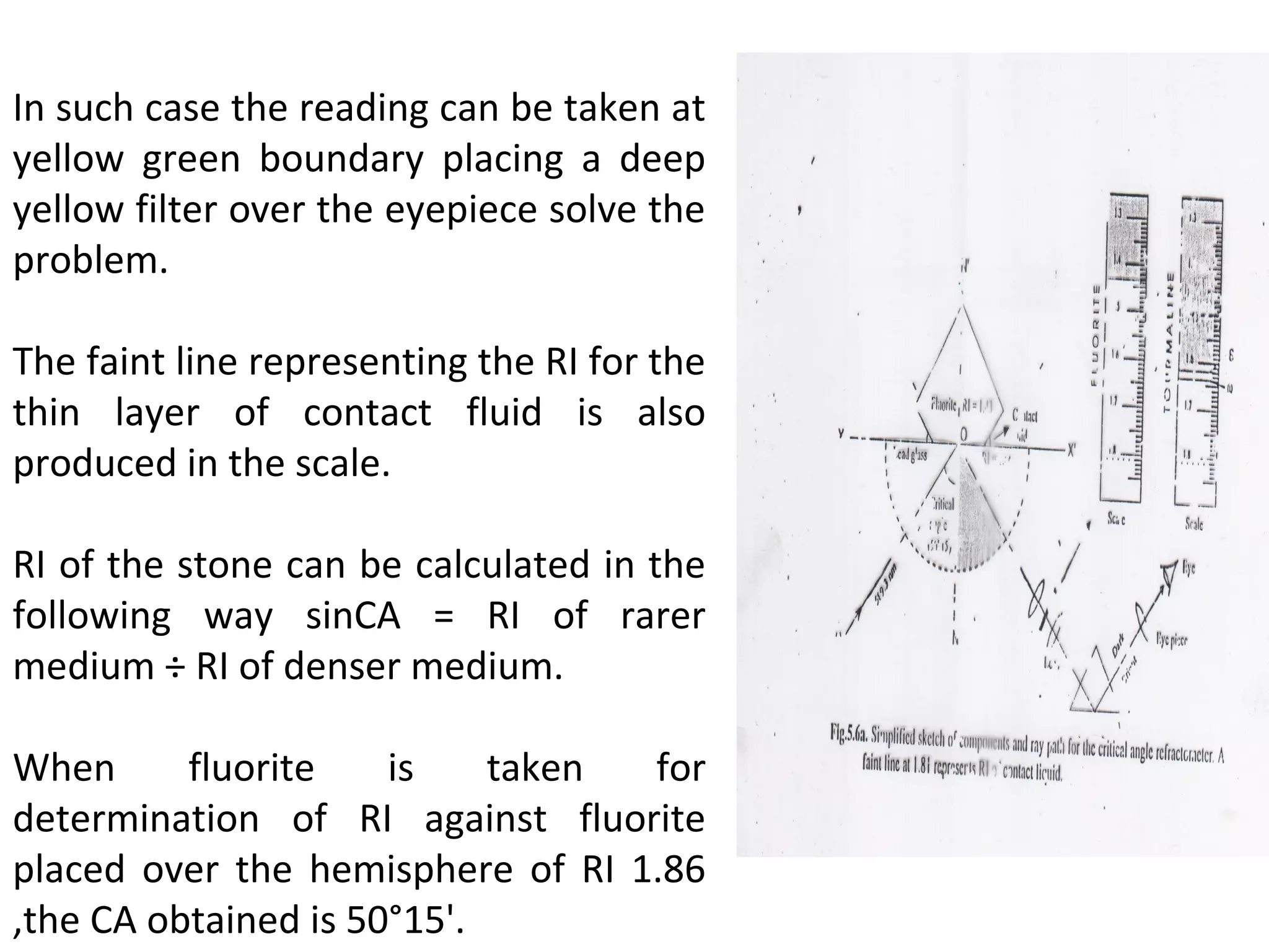 In such case the reading can be taken at
yellow green boundary placing a deep
yellow filter over the eyepiece solve the
problem.
The faint line representing the RI for the
thin layer of contact fluid is also
produced in the scale.
RI of the stone can be calculated in the
following way sinCA = RI of rarer
medium ÷ RI of denser medium.
When fluorite is taken for
determination of RI against fluorite
placed over the hemisphere of RI 1.86
,the CA obtained is 50°15'.
 
