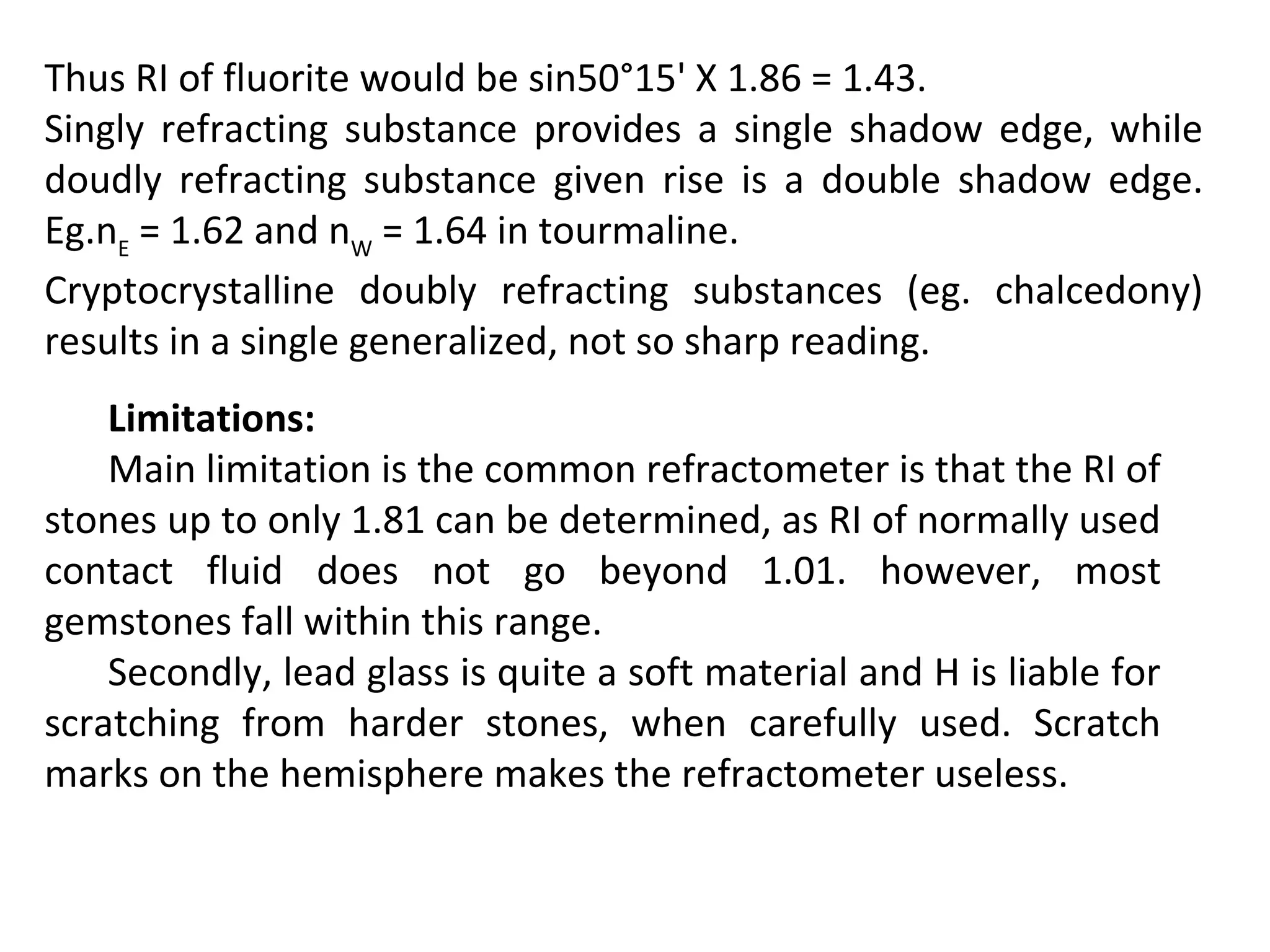 Thus RI of fluorite would be sin50°15' X 1.86 = 1.43.
Singly refracting substance provides a single shadow edge, while
doudly refracting substance given rise is a double shadow edge.
Eg.nE
= 1.62 and nW
= 1.64 in tourmaline.
Cryptocrystalline doubly refracting substances (eg. chalcedony)
results in a single generalized, not so sharp reading.
Limitations:
Main limitation is the common refractometer is that the RI of
stones up to only 1.81 can be determined, as RI of normally used
contact fluid does not go beyond 1.01. however, most
gemstones fall within this range.
Secondly, lead glass is quite a soft material and H is liable for
scratching from harder stones, when carefully used. Scratch
marks on the hemisphere makes the refractometer useless.
 