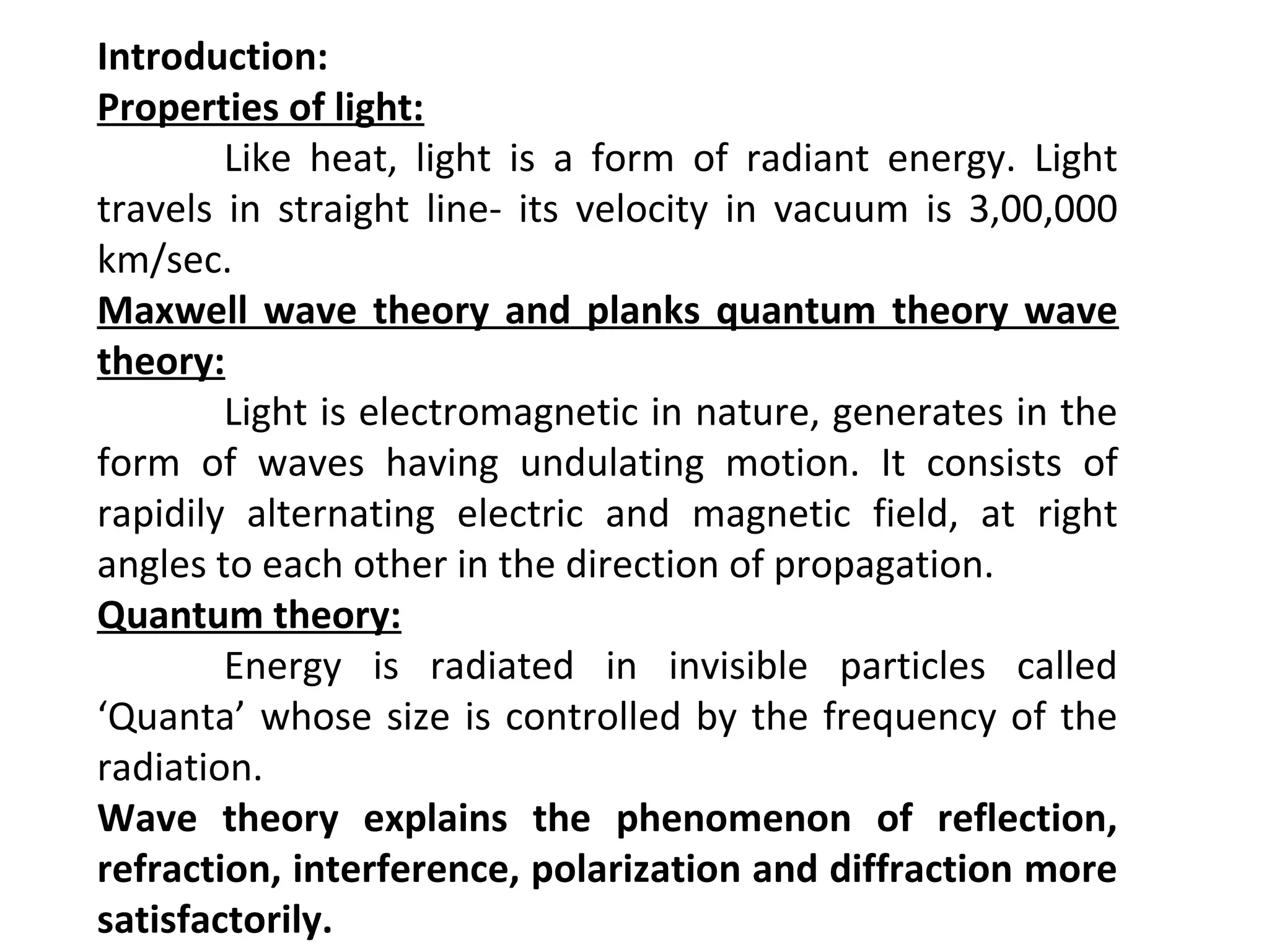 Introduction:
Properties of light:
Like heat, light is a form of radiant energy. Light
travels in straight line- its velocity in vacuum is 3,00,000
km/sec.
Maxwell wave theory and planks quantum theory wave
theory:
Light is electromagnetic in nature, generates in the
form of waves having undulating motion. It consists of
rapidily alternating electric and magnetic field, at right
angles to each other in the direction of propagation.
Quantum theory:
Energy is radiated in invisible particles called
‘Quanta’ whose size is controlled by the frequency of the
radiation.
Wave theory explains the phenomenon of reflection,
refraction, interference, polarization and diffraction more
satisfactorily.
 