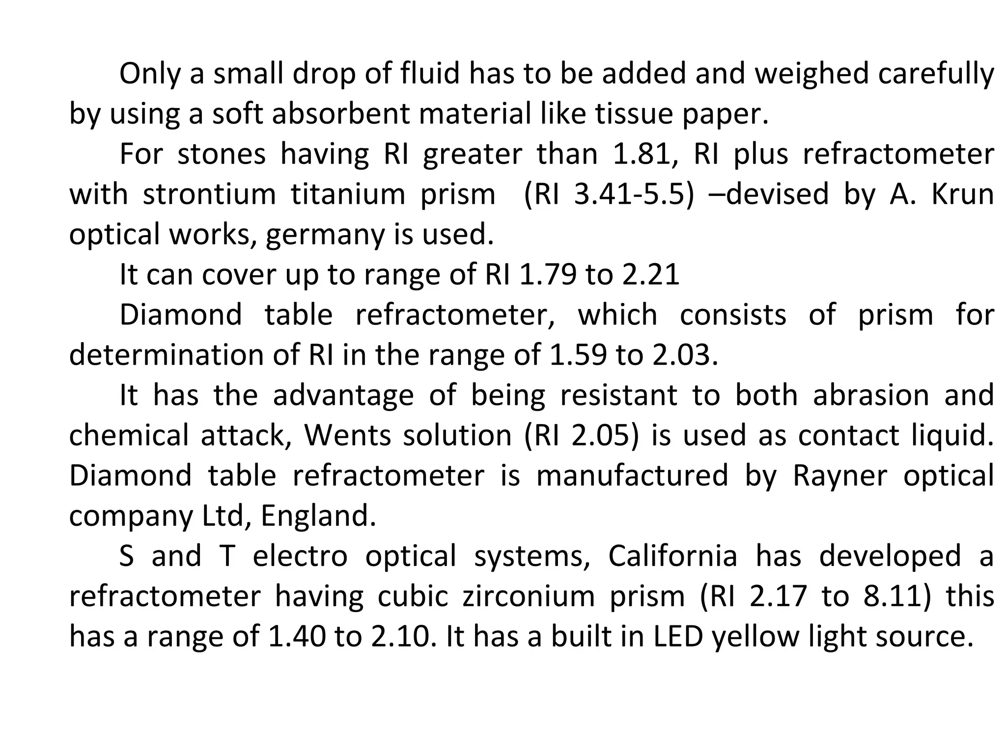 Only a small drop of fluid has to be added and weighed carefully
by using a soft absorbent material like tissue paper.
For stones having RI greater than 1.81, RI plus refractometer
with strontium titanium prism (RI 3.41-5.5) –devised by A. Krun
optical works, germany is used.
It can cover up to range of RI 1.79 to 2.21
Diamond table refractometer, which consists of prism for
determination of RI in the range of 1.59 to 2.03.
It has the advantage of being resistant to both abrasion and
chemical attack, Wents solution (RI 2.05) is used as contact liquid.
Diamond table refractometer is manufactured by Rayner optical
company Ltd, England.
S and T electro optical systems, California has developed a
refractometer having cubic zirconium prism (RI 2.17 to 8.11) this
has a range of 1.40 to 2.10. It has a built in LED yellow light source.
 