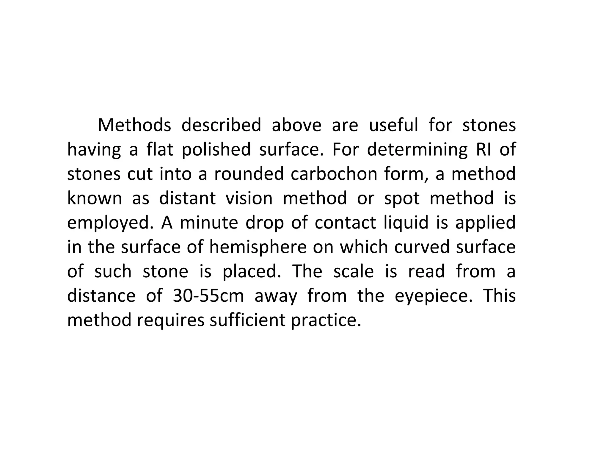 Methods described above are useful for stones
having a flat polished surface. For determining RI of
stones cut into a rounded carbochon form, a method
known as distant vision method or spot method is
employed. A minute drop of contact liquid is applied
in the surface of hemisphere on which curved surface
of such stone is placed. The scale is read from a
distance of 30-55cm away from the eyepiece. This
method requires sufficient practice.
 