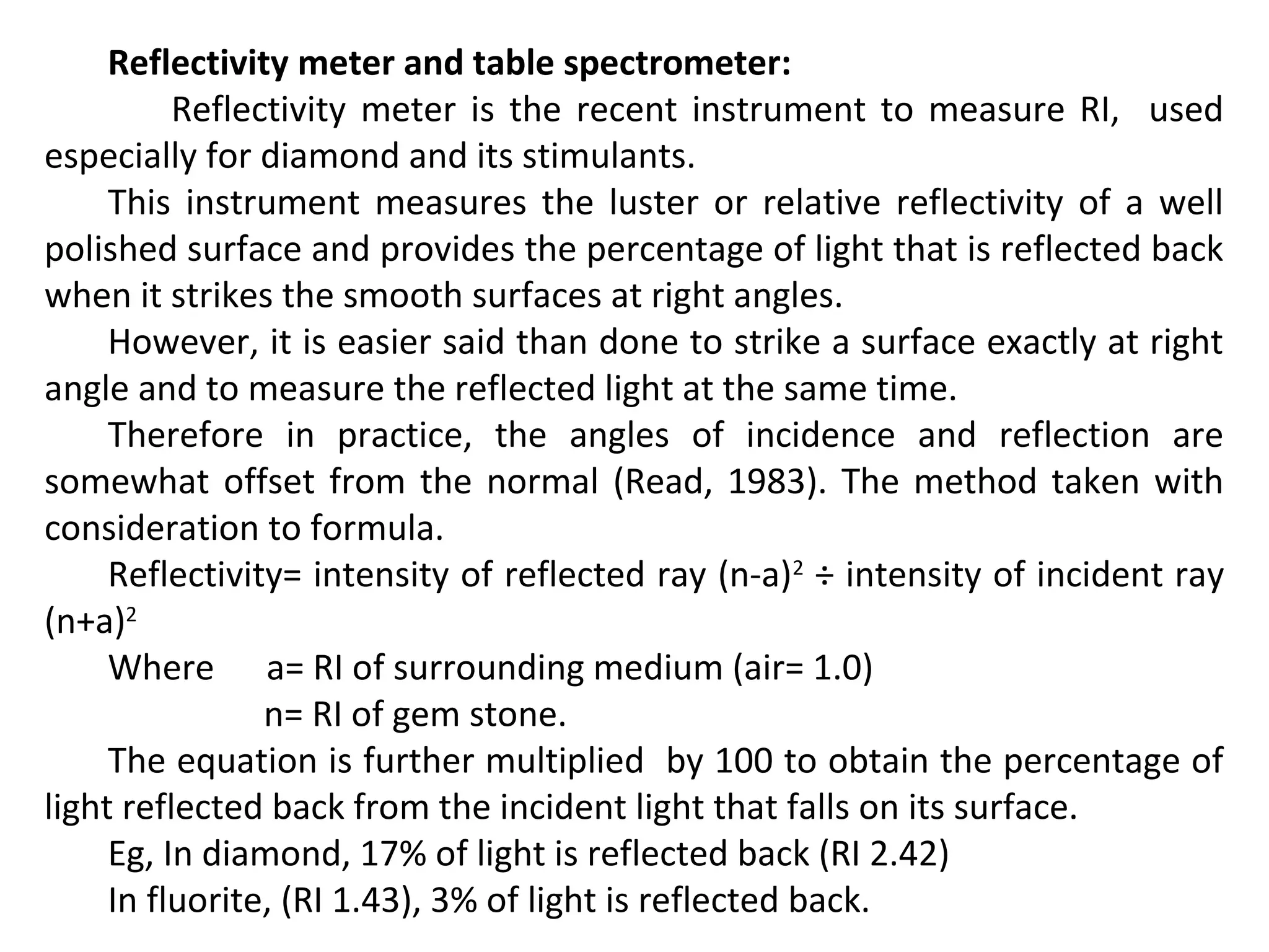 Reflectivity meter and table spectrometer:
Reflectivity meter is the recent instrument to measure RI, used
especially for diamond and its stimulants.
This instrument measures the luster or relative reflectivity of a well
polished surface and provides the percentage of light that is reflected back
when it strikes the smooth surfaces at right angles.
However, it is easier said than done to strike a surface exactly at right
angle and to measure the reflected light at the same time.
Therefore in practice, the angles of incidence and reflection are
somewhat offset from the normal (Read, 1983). The method taken with
consideration to formula.
Reflectivity= intensity of reflected ray (n-a)2
÷ intensity of incident ray
(n+a)2
Where a= RI of surrounding medium (air= 1.0)
n= RI of gem stone.
The equation is further multiplied by 100 to obtain the percentage of
light reflected back from the incident light that falls on its surface.
Eg, In diamond, 17% of light is reflected back (RI 2.42)
In fluorite, (RI 1.43), 3% of light is reflected back.
 