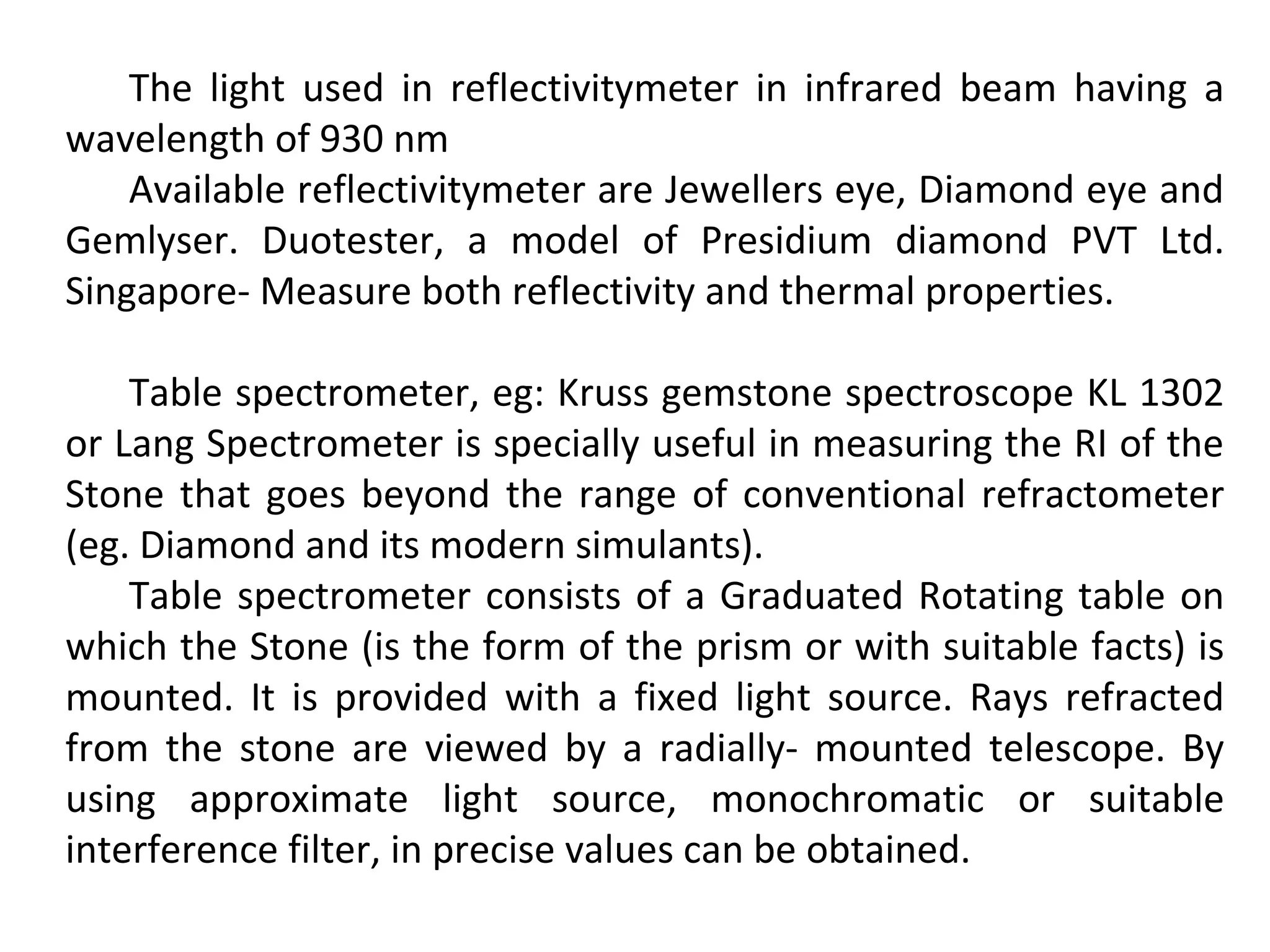 The light used in reflectivitymeter in infrared beam having a
wavelength of 930 nm
Available reflectivitymeter are Jewellers eye, Diamond eye and
Gemlyser. Duotester, a model of Presidium diamond PVT Ltd.
Singapore- Measure both reflectivity and thermal properties.
Table spectrometer, eg: Kruss gemstone spectroscope KL 1302
or Lang Spectrometer is specially useful in measuring the RI of the
Stone that goes beyond the range of conventional refractometer
(eg. Diamond and its modern simulants).
Table spectrometer consists of a Graduated Rotating table on
which the Stone (is the form of the prism or with suitable facts) is
mounted. It is provided with a fixed light source. Rays refracted
from the stone are viewed by a radially- mounted telescope. By
using approximate light source, monochromatic or suitable
interference filter, in precise values can be obtained.
 