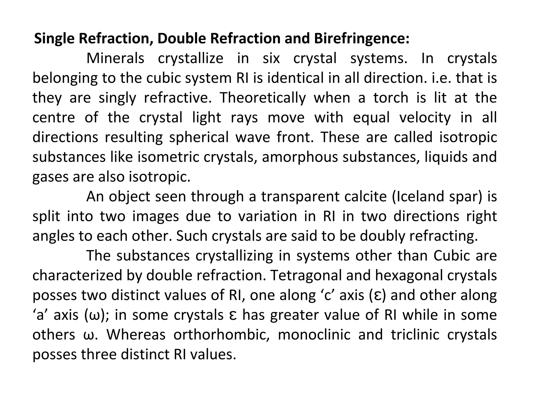 Single Refraction, Double Refraction and Birefringence:
Minerals crystallize in six crystal systems. In crystals
belonging to the cubic system RI is identical in all direction. i.e. that is
they are singly refractive. Theoretically when a torch is lit at the
centre of the crystal light rays move with equal velocity in all
directions resulting spherical wave front. These are called isotropic
substances like isometric crystals, amorphous substances, liquids and
gases are also isotropic.
An object seen through a transparent calcite (Iceland spar) is
split into two images due to variation in RI in two directions right
angles to each other. Such crystals are said to be doubly refracting.
The substances crystallizing in systems other than Cubic are
characterized by double refraction. Tetragonal and hexagonal crystals
posses two distinct values of RI, one along ‘c’ axis ( ) and other alongɛ
‘a’ axis (ω); in some crystals has greater value of RI while in someɛ
others ω. Whereas orthorhombic, monoclinic and triclinic crystals
posses three distinct RI values.
 