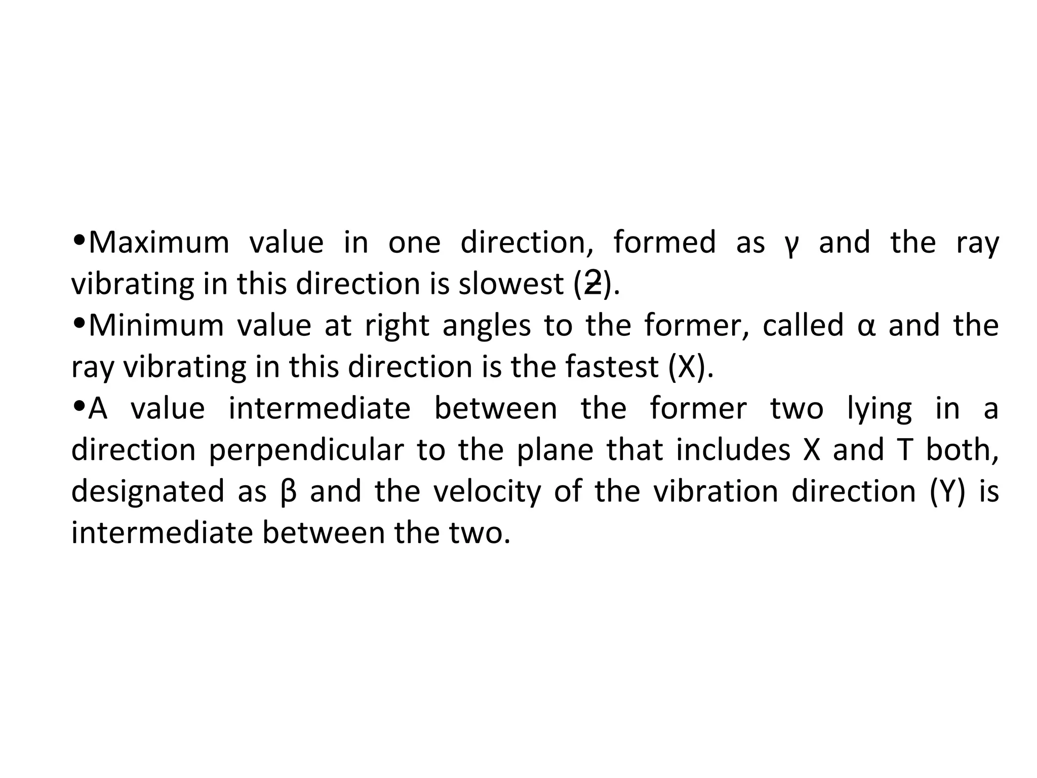 •Maximum value in one direction, formed as γ and the ray
vibrating in this direction is slowest ( ).ƻ
•Minimum value at right angles to the former, called α and the
ray vibrating in this direction is the fastest (X).
•A value intermediate between the former two lying in a
direction perpendicular to the plane that includes X and T both,
designated as β and the velocity of the vibration direction (Y) is
intermediate between the two.
 