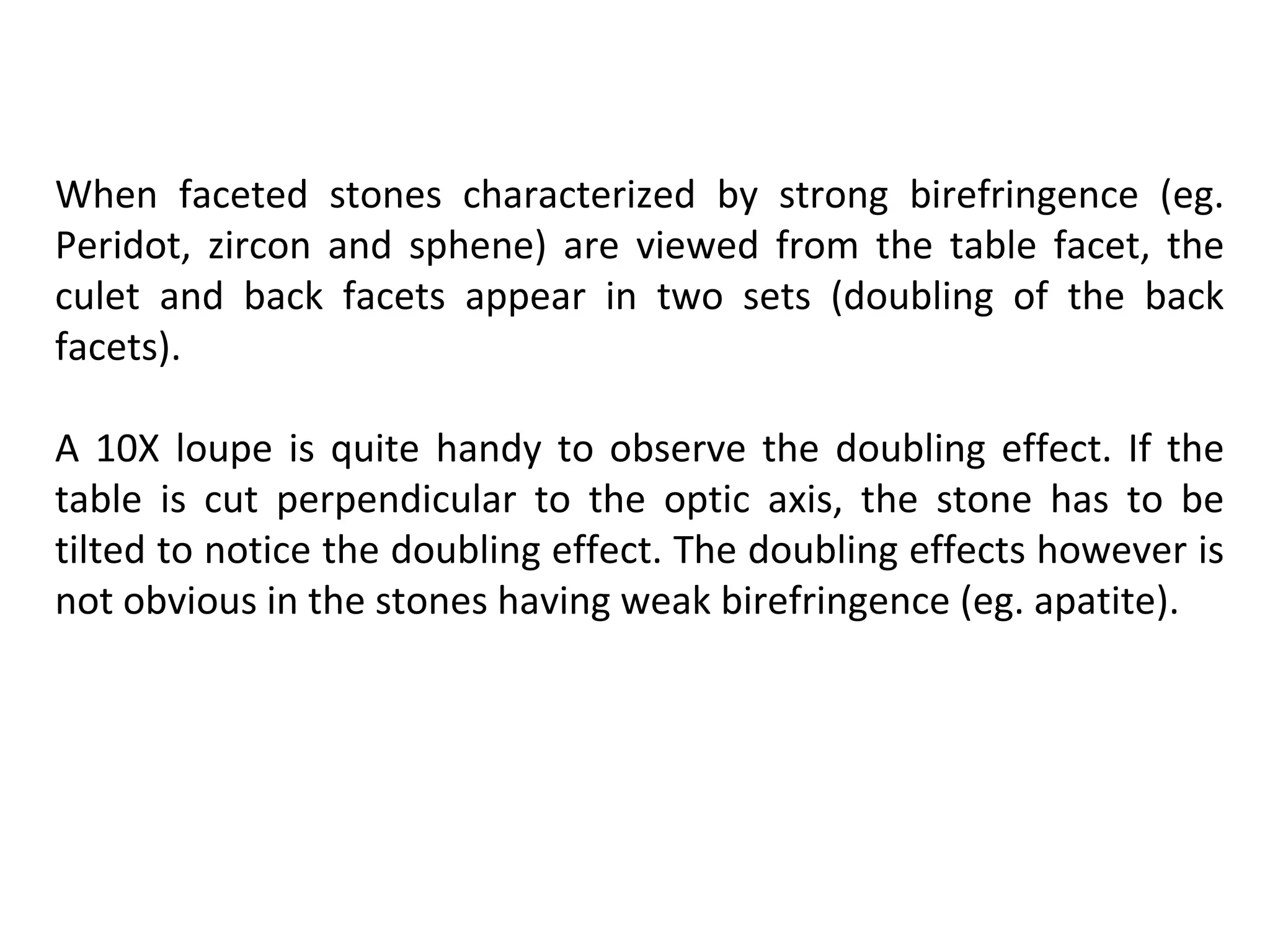 When faceted stones characterized by strong birefringence (eg.
Peridot, zircon and sphene) are viewed from the table facet, the
culet and back facets appear in two sets (doubling of the back
facets).
A 10X loupe is quite handy to observe the doubling effect. If the
table is cut perpendicular to the optic axis, the stone has to be
tilted to notice the doubling effect. The doubling effects however is
not obvious in the stones having weak birefringence (eg. apatite).
 