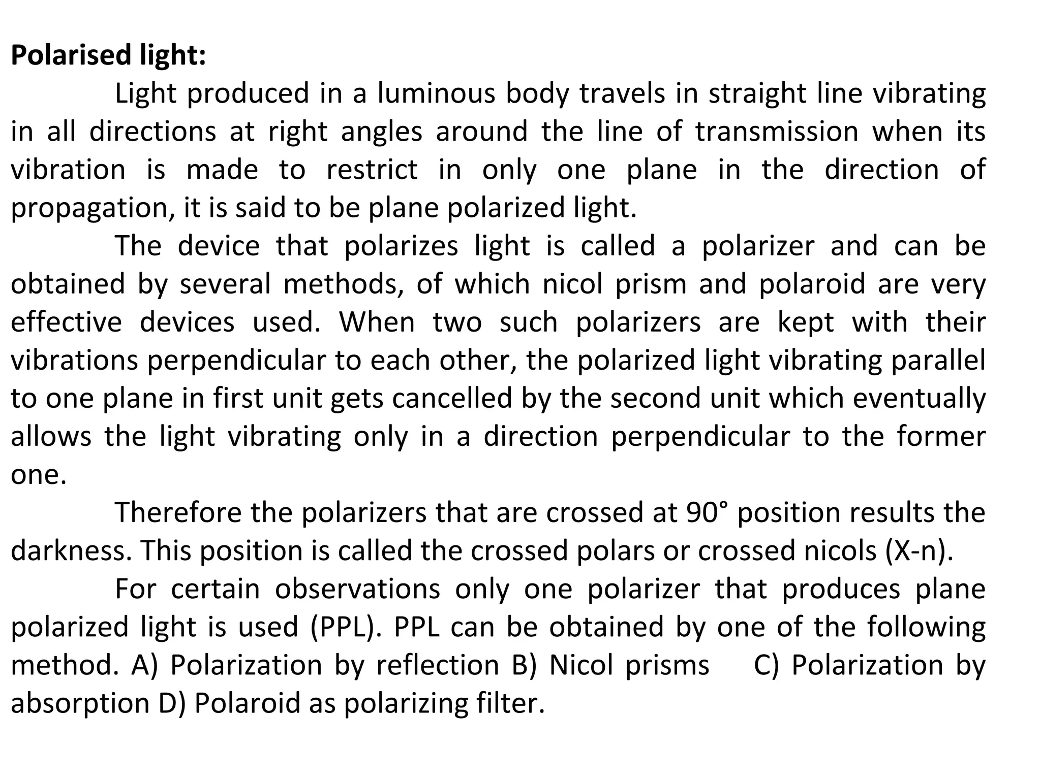 Polarised light:
Light produced in a luminous body travels in straight line vibrating
in all directions at right angles around the line of transmission when its
vibration is made to restrict in only one plane in the direction of
propagation, it is said to be plane polarized light.
The device that polarizes light is called a polarizer and can be
obtained by several methods, of which nicol prism and polaroid are very
effective devices used. When two such polarizers are kept with their
vibrations perpendicular to each other, the polarized light vibrating parallel
to one plane in first unit gets cancelled by the second unit which eventually
allows the light vibrating only in a direction perpendicular to the former
one.
Therefore the polarizers that are crossed at 90° position results the
darkness. This position is called the crossed polars or crossed nicols (X-n).
For certain observations only one polarizer that produces plane
polarized light is used (PPL). PPL can be obtained by one of the following
method. A) Polarization by reflection B) Nicol prisms C) Polarization by
absorption D) Polaroid as polarizing filter.
 