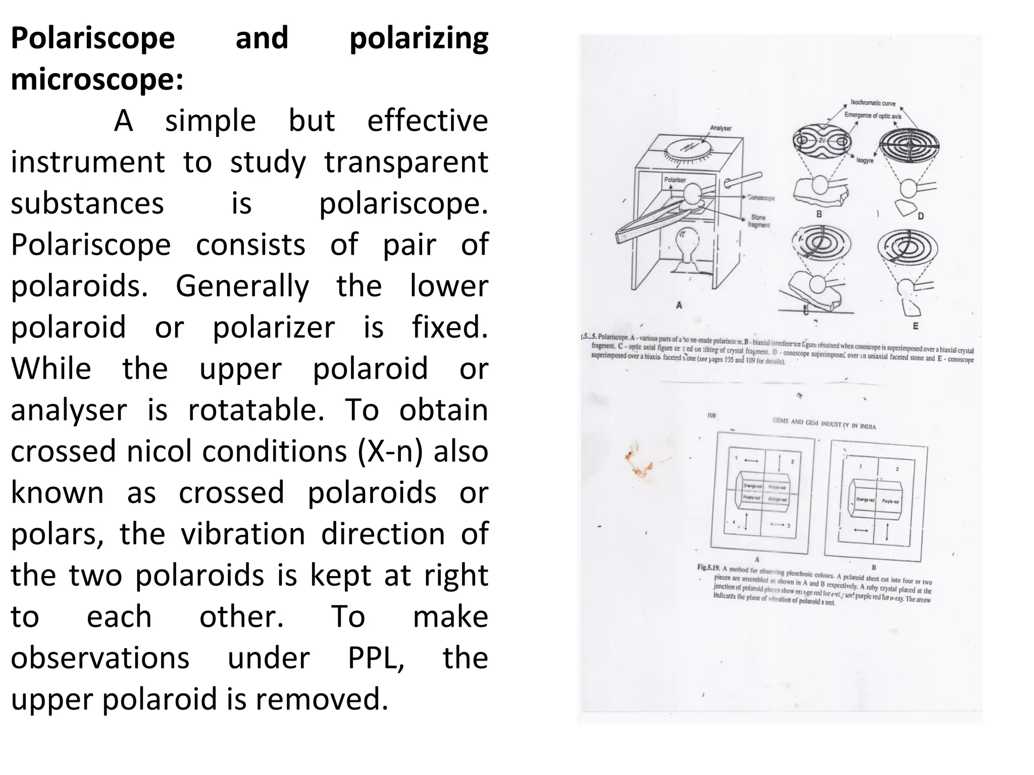 Polariscope and polarizing
microscope:
A simple but effective
instrument to study transparent
substances is polariscope.
Polariscope consists of pair of
polaroids. Generally the lower
polaroid or polarizer is fixed.
While the upper polaroid or
analyser is rotatable. To obtain
crossed nicol conditions (X-n) also
known as crossed polaroids or
polars, the vibration direction of
the two polaroids is kept at right
to each other. To make
observations under PPL, the
upper polaroid is removed.
 