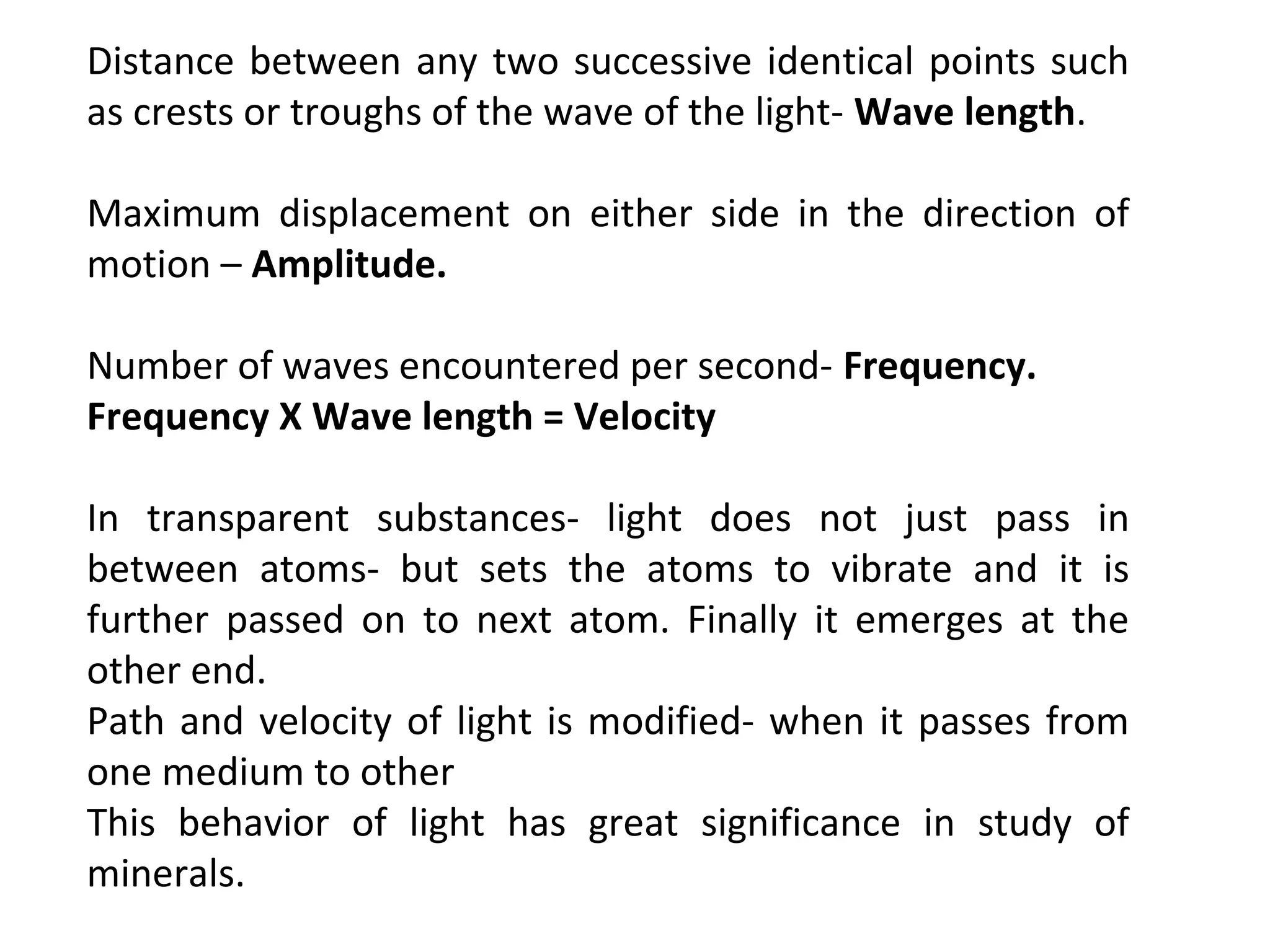 Distance between any two successive identical points such
as crests or troughs of the wave of the light- Wave length.
Maximum displacement on either side in the direction of
motion – Amplitude.
Number of waves encountered per second- Frequency.
Frequency X Wave length = Velocity
In transparent substances- light does not just pass in
between atoms- but sets the atoms to vibrate and it is
further passed on to next atom. Finally it emerges at the
other end.
Path and velocity of light is modified- when it passes from
one medium to other
This behavior of light has great significance in study of
minerals.
 