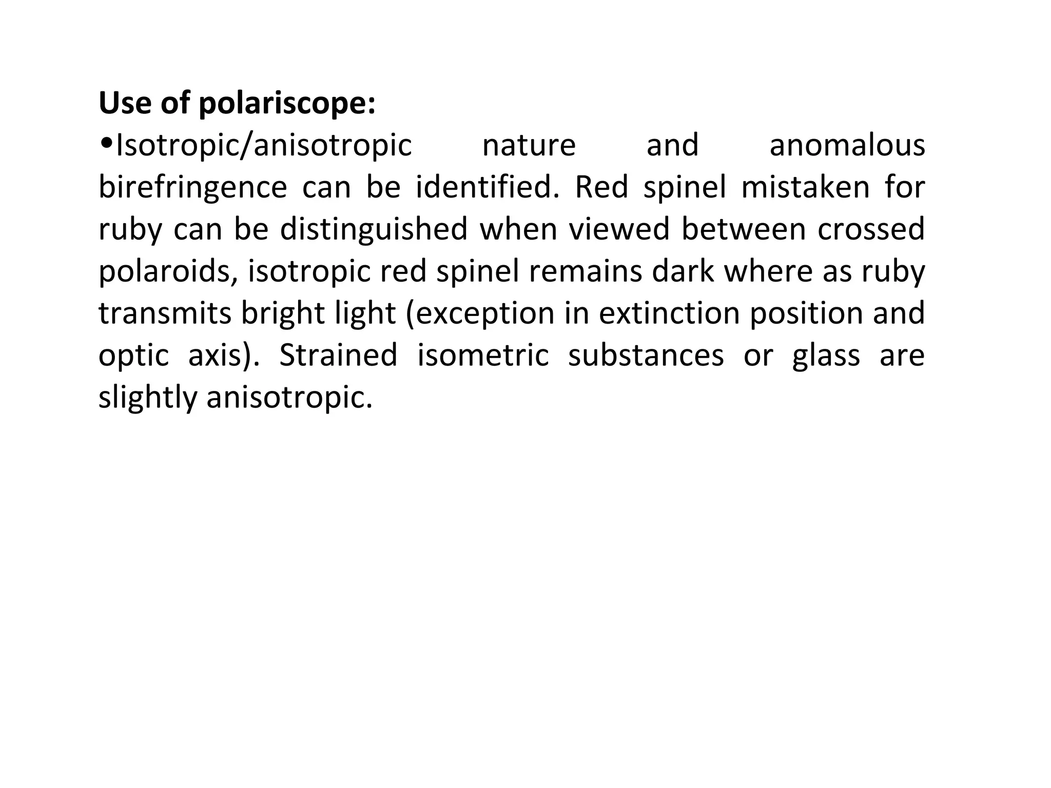 Use of polariscope:
•Isotropic/anisotropic nature and anomalous
birefringence can be identified. Red spinel mistaken for
ruby can be distinguished when viewed between crossed
polaroids, isotropic red spinel remains dark where as ruby
transmits bright light (exception in extinction position and
optic axis). Strained isometric substances or glass are
slightly anisotropic.
 