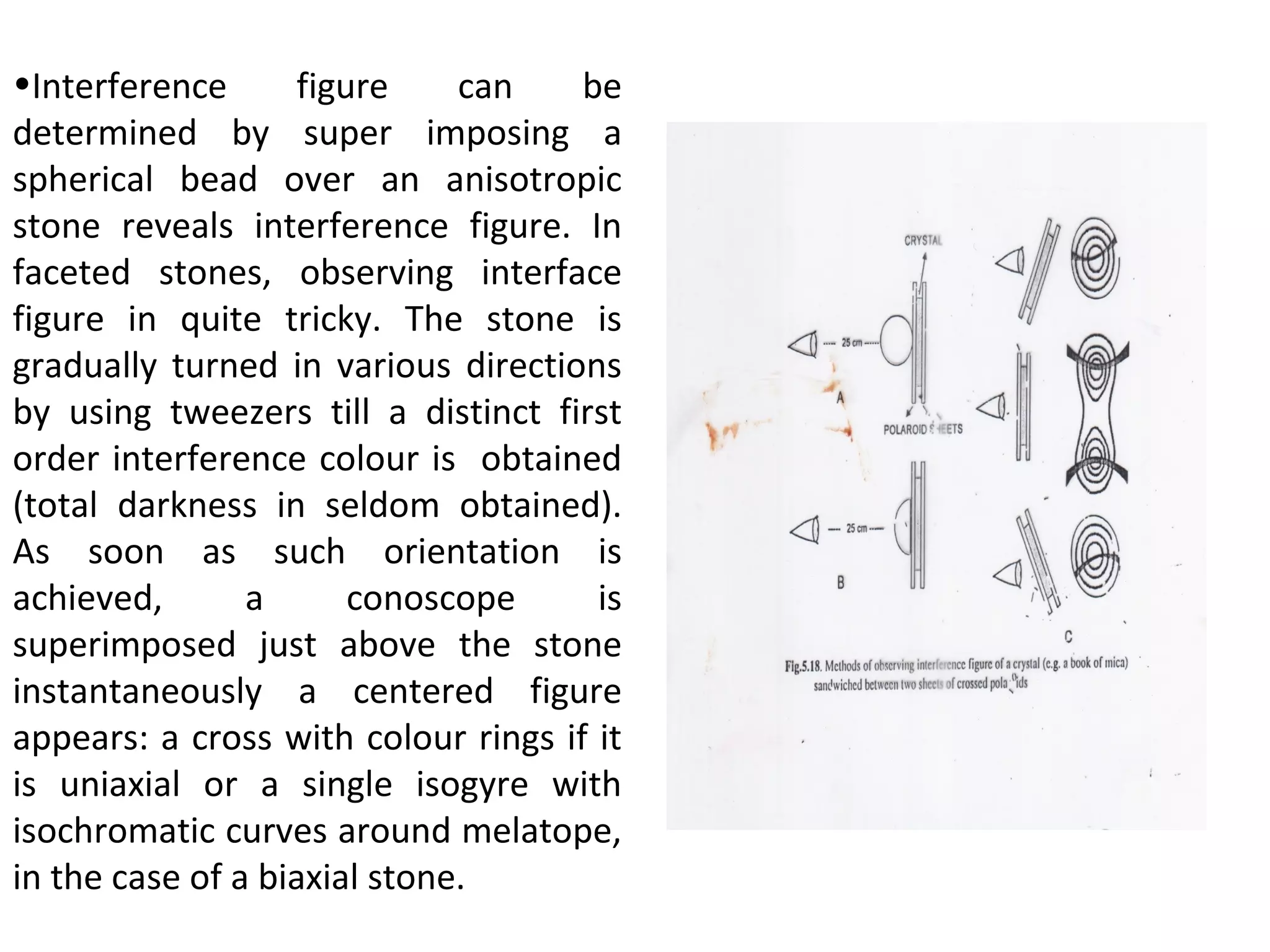 •Interference figure can be
determined by super imposing a
spherical bead over an anisotropic
stone reveals interference figure. In
faceted stones, observing interface
figure in quite tricky. The stone is
gradually turned in various directions
by using tweezers till a distinct first
order interference colour is obtained
(total darkness in seldom obtained).
As soon as such orientation is
achieved, a conoscope is
superimposed just above the stone
instantaneously a centered figure
appears: a cross with colour rings if it
is uniaxial or a single isogyre with
isochromatic curves around melatope,
in the case of a biaxial stone.
 