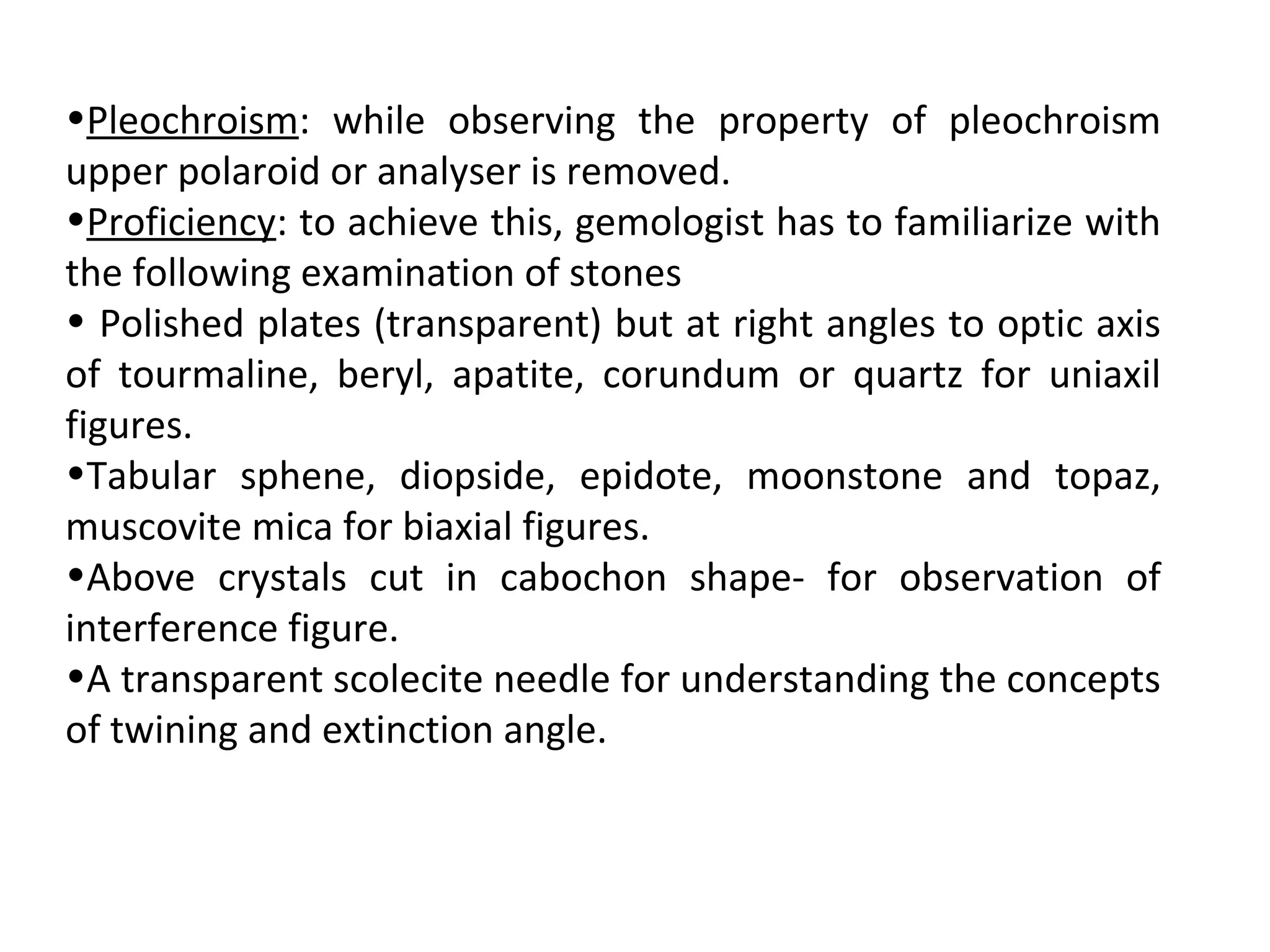 •Pleochroism: while observing the property of pleochroism
upper polaroid or analyser is removed.
•Proficiency: to achieve this, gemologist has to familiarize with
the following examination of stones
• Polished plates (transparent) but at right angles to optic axis
of tourmaline, beryl, apatite, corundum or quartz for uniaxil
figures.
•Tabular sphene, diopside, epidote, moonstone and topaz,
muscovite mica for biaxial figures.
•Above crystals cut in cabochon shape- for observation of
interference figure.
•A transparent scolecite needle for understanding the concepts
of twining and extinction angle.
 