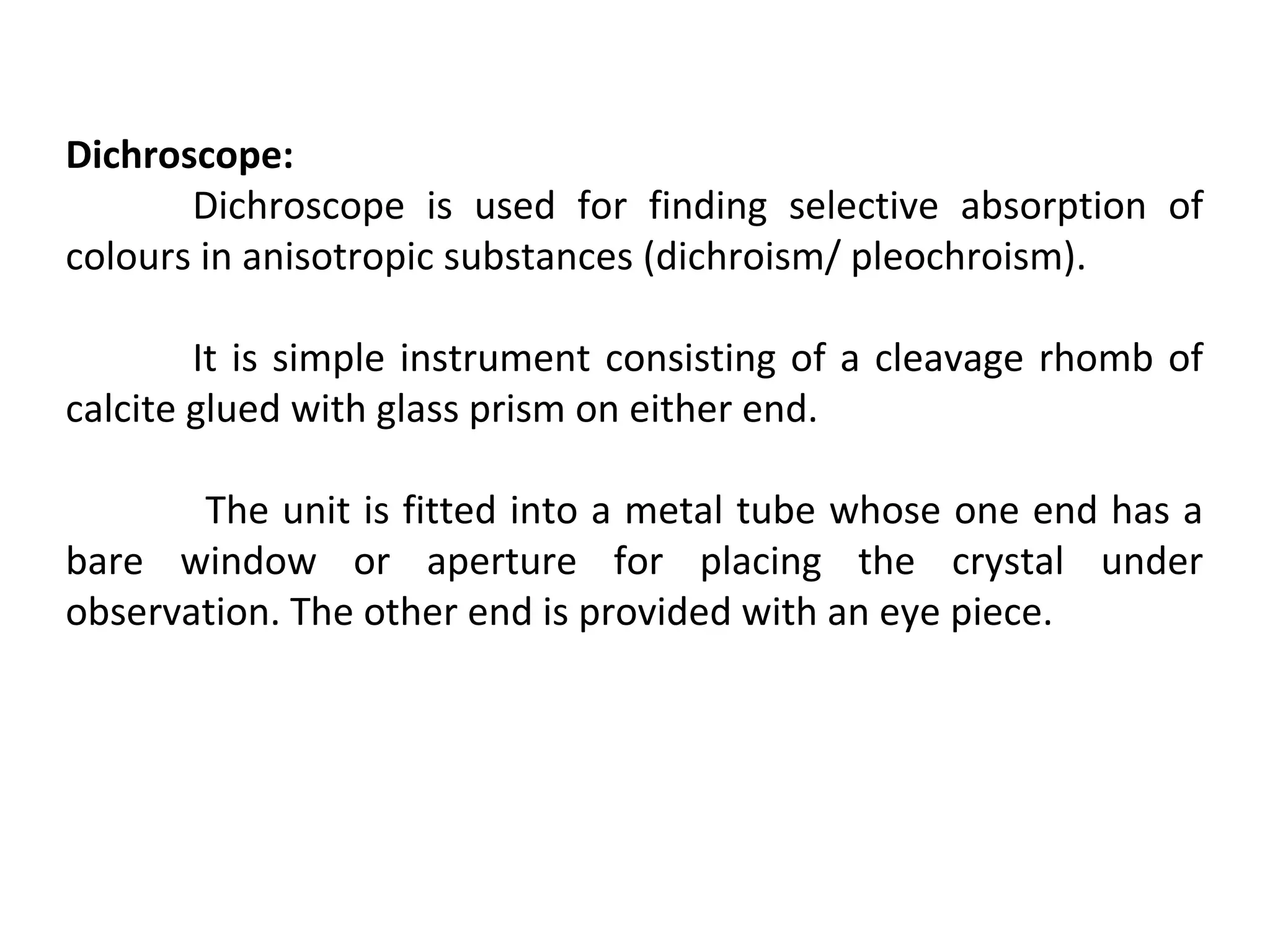 Dichroscope:
Dichroscope is used for finding selective absorption of
colours in anisotropic substances (dichroism/ pleochroism).
It is simple instrument consisting of a cleavage rhomb of
calcite glued with glass prism on either end.
The unit is fitted into a metal tube whose one end has a
bare window or aperture for placing the crystal under
observation. The other end is provided with an eye piece.
 