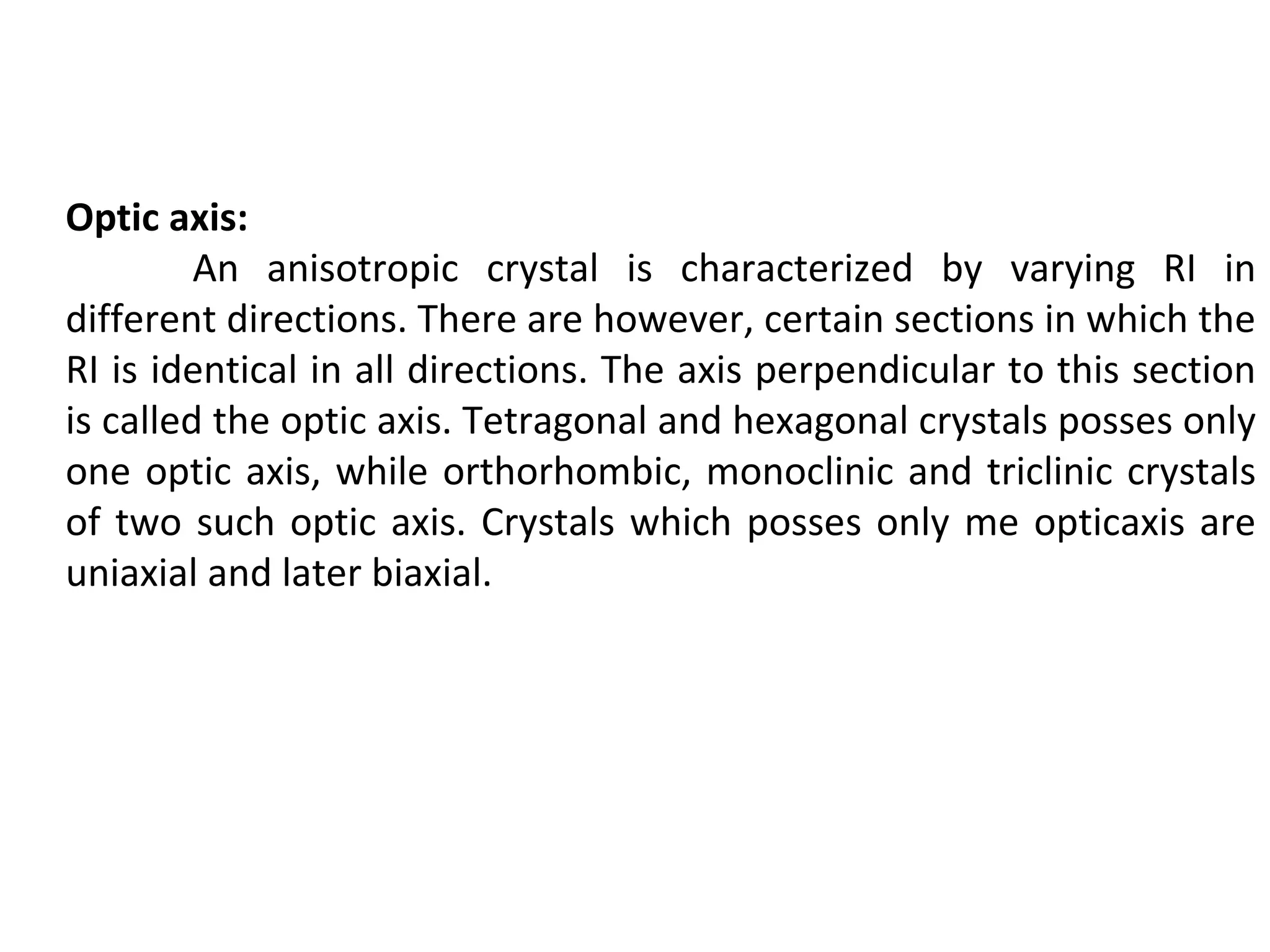 Optic axis:
An anisotropic crystal is characterized by varying RI in
different directions. There are however, certain sections in which the
RI is identical in all directions. The axis perpendicular to this section
is called the optic axis. Tetragonal and hexagonal crystals posses only
one optic axis, while orthorhombic, monoclinic and triclinic crystals
of two such optic axis. Crystals which posses only me opticaxis are
uniaxial and later biaxial.
 