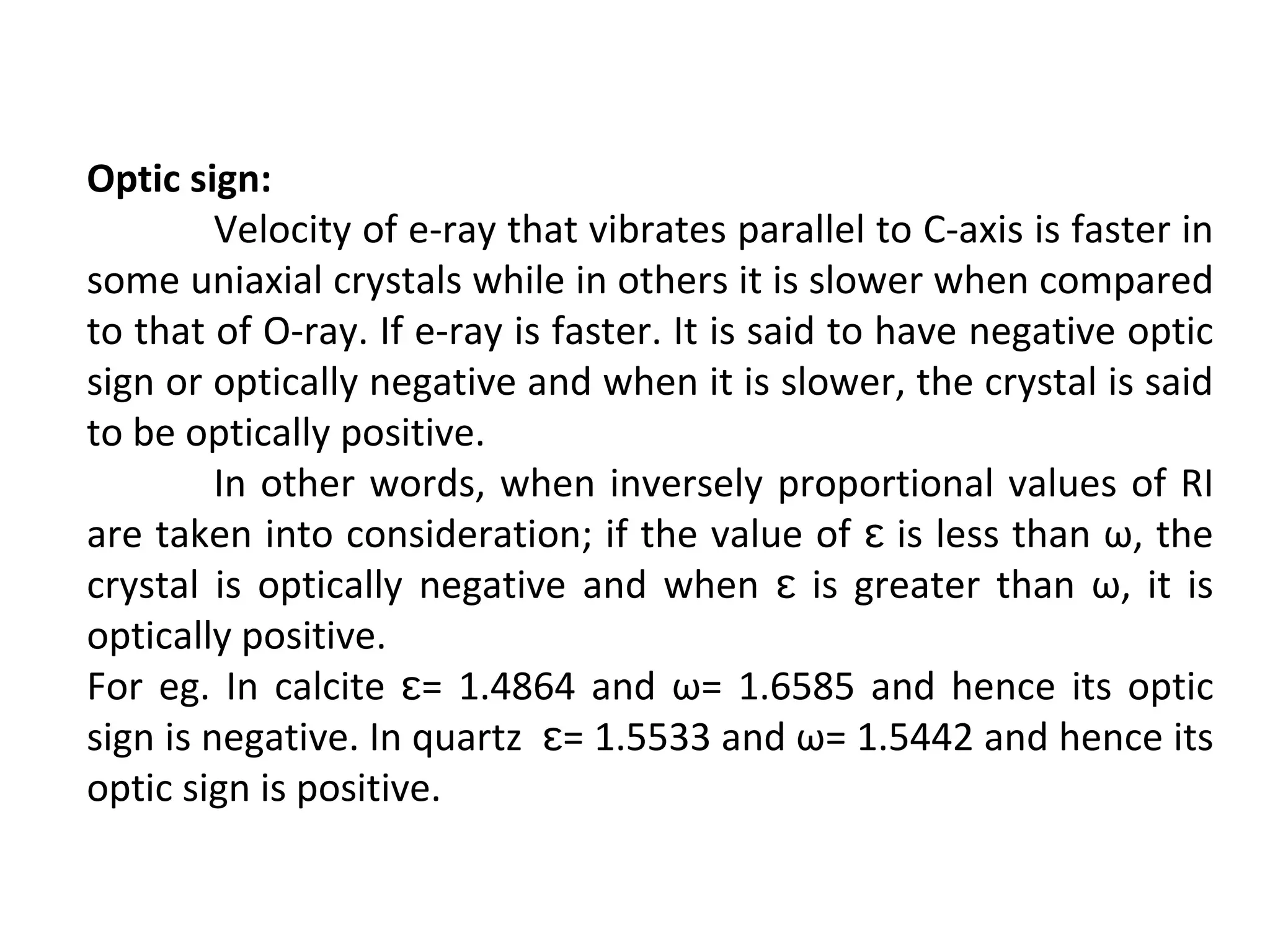 Optic sign:
Velocity of e-ray that vibrates parallel to C-axis is faster in
some uniaxial crystals while in others it is slower when compared
to that of O-ray. If e-ray is faster. It is said to have negative optic
sign or optically negative and when it is slower, the crystal is said
to be optically positive.
In other words, when inversely proportional values of RI
are taken into consideration; if the value of is less than ω, theɛ
crystal is optically negative and when is greater than ω, it isɛ
optically positive.
For eg. In calcite = 1.4864 and ω= 1.6585 and hence its opticɛ
sign is negative. In quartz = 1.5533 and ω= 1.5442 and hence itsɛ
optic sign is positive.
 