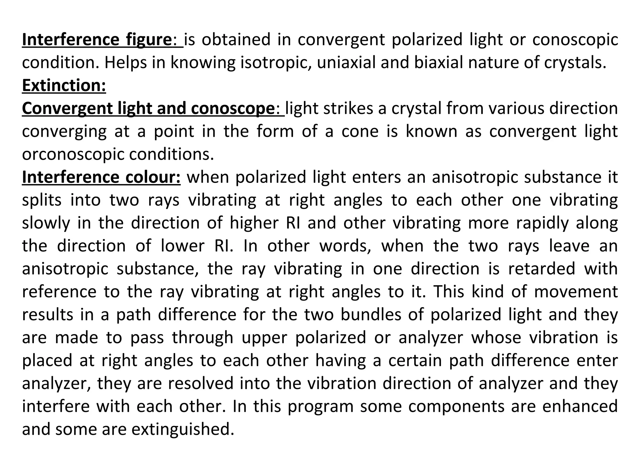 Interference figure: is obtained in convergent polarized light or conoscopic
condition. Helps in knowing isotropic, uniaxial and biaxial nature of crystals.
Extinction:
Convergent light and conoscope: light strikes a crystal from various direction
converging at a point in the form of a cone is known as convergent light
orconoscopic conditions.
Interference colour: when polarized light enters an anisotropic substance it
splits into two rays vibrating at right angles to each other one vibrating
slowly in the direction of higher RI and other vibrating more rapidly along
the direction of lower RI. In other words, when the two rays leave an
anisotropic substance, the ray vibrating in one direction is retarded with
reference to the ray vibrating at right angles to it. This kind of movement
results in a path difference for the two bundles of polarized light and they
are made to pass through upper polarized or analyzer whose vibration is
placed at right angles to each other having a certain path difference enter
analyzer, they are resolved into the vibration direction of analyzer and they
interfere with each other. In this program some components are enhanced
and some are extinguished.
 