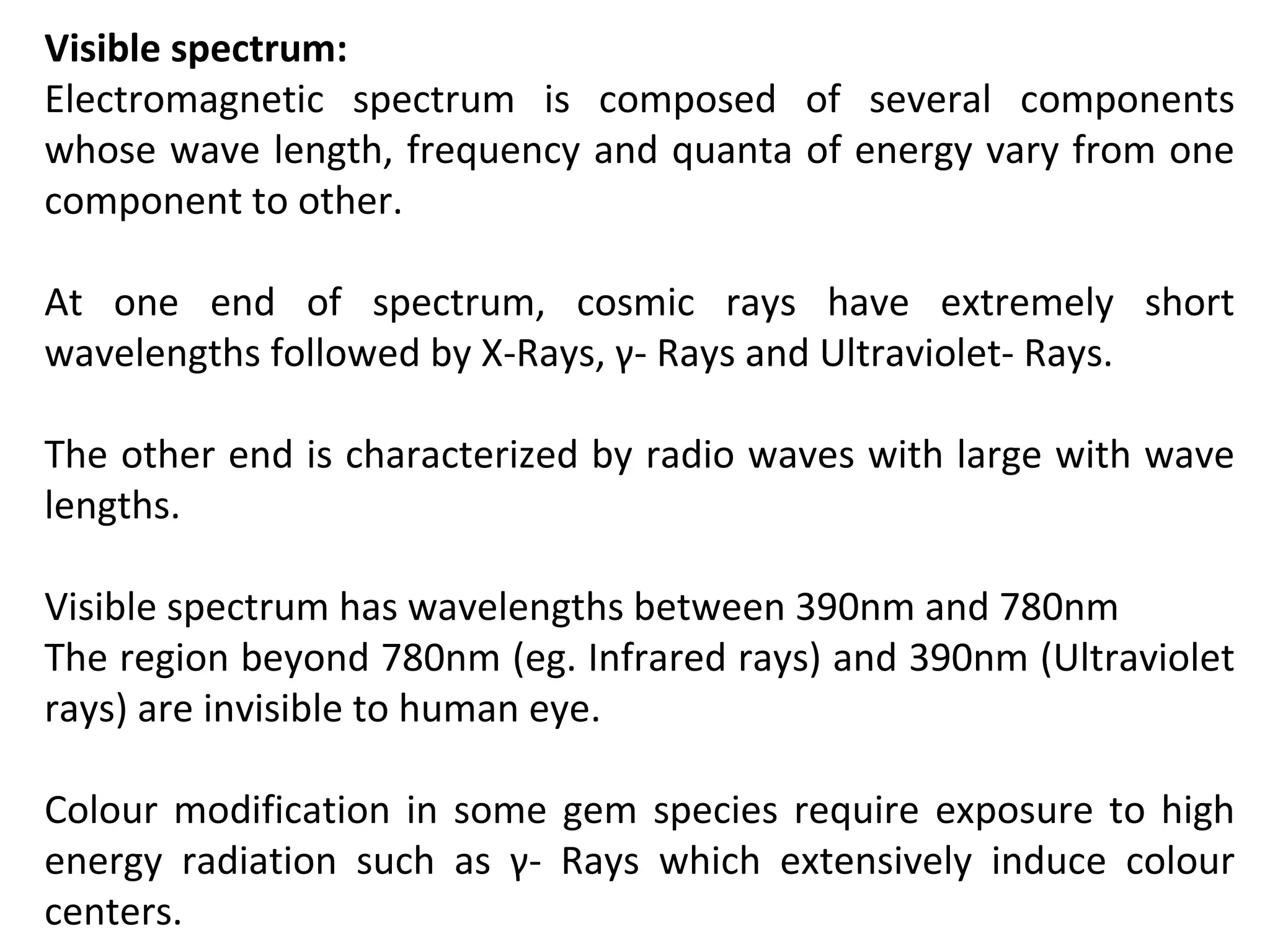 Visible spectrum:
Electromagnetic spectrum is composed of several components
whose wave length, frequency and quanta of energy vary from one
component to other.
At one end of spectrum, cosmic rays have extremely short
wavelengths followed by X-Rays, γ- Rays and Ultraviolet- Rays.
The other end is characterized by radio waves with large with wave
lengths.
Visible spectrum has wavelengths between 390nm and 780nm
The region beyond 780nm (eg. Infrared rays) and 390nm (Ultraviolet
rays) are invisible to human eye.
Colour modification in some gem species require exposure to high
energy radiation such as γ- Rays which extensively induce colour
centers.
 