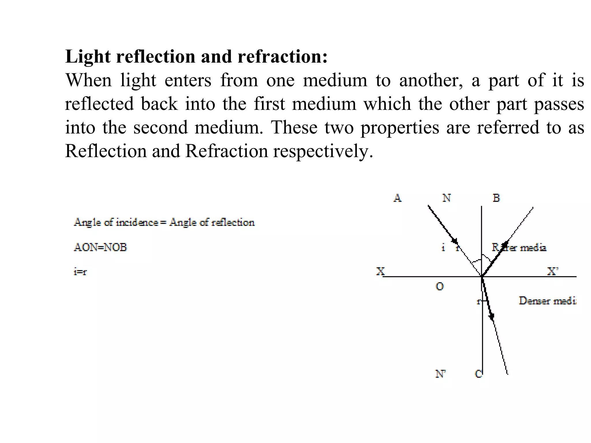 Light reflection and refraction:
When light enters from one medium to another, a part of it is
reflected back into the first medium which the other part passes
into the second medium. These two properties are referred to as
Reflection and Refraction respectively.
 