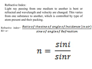 Refractive Index:
Light ray passing from one medium to another is bent or
refracted and wavelength and velocity are changed. This varies
from one substance to another, which is controlled by type of
atom present and their packing.
Refractive index=
RI= n=
 