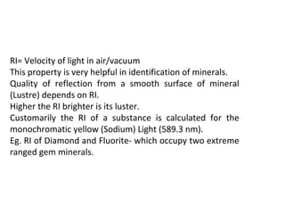 RI= Velocity of light in air/vacuum
This property is very helpful in identification of minerals.
Quality of reflection from a smooth surface of mineral
(Lustre) depends on RI.
Higher the RI brighter is its luster.
Customarily the RI of a substance is calculated for the
monochromatic yellow (Sodium) Light (589.3 nm).
Eg. RI of Diamond and Fluorite- which occupy two extreme
ranged gem minerals.
 