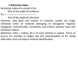1.Refractive Index
Refractive index of a crystal is the
Sine of the angle of incidence
R.I. = -------------------------------------
Sine of the angle of refraction
However, only glass and crystals in isometric system are singly
refractive while all minerals belonging to tetragonal, trigonal,
hexagonal, orthorhombic, monoclinic and triclinic systems have two
refractive indices.
Refractive index / indices (R.I.) of each mineral is unique. There of
course are overlaps in ranges, but still, determination of R.I. along
with other tests can help in mineral identification.
 