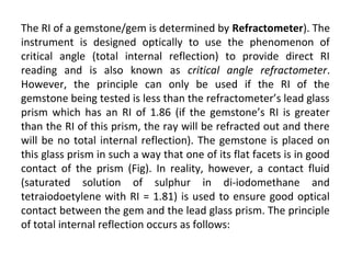 The RI of a gemstone/gem is determined by Refractometer). The
instrument is designed optically to use the phenomenon of
critical angle (total internal reflection) to provide direct RI
reading and is also known as critical angle refractometer.
However, the principle can only be used if the RI of the
gemstone being tested is less than the refractometer’s lead glass
prism which has an RI of 1.86 (if the gemstone’s RI is greater
than the RI of this prism, the ray will be refracted out and there
will be no total internal reflection). The gemstone is placed on
this glass prism in such a way that one of its flat facets is in good
contact of the prism (Fig). In reality, however, a contact fluid
(saturated solution of sulphur in di-iodomethane and
tetraiodoetylene with RI = 1.81) is used to ensure good optical
contact between the gem and the lead glass prism. The principle
of total internal reflection occurs as follows:
 
