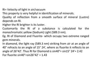 RI= Velocity of light in air/vacuum
This property is very helpful in identification of minerals.
Quality of reflection from a smooth surface of mineral (Lustre)
depends on RI.
Higher the RI brighter is its luster.
Customarily the RI of a substance is calculated for the
monochromatic yellow (Sodium) Light (589.3 nm).
Eg. RI of Diamond and Fluorite- which occupy two extreme ranged
gem minerals.
In diamond, the light ray (589.3 nm) striking from air at an angle of
40° refracts to an angle of 15° 24', where as fluorite it reflects to an
angle of 26°42'. Thus RI for Diamond is sin40°÷ sin15° 24'= 2.42
For fluorite sin40°÷sin26°42' = 1.43
 
