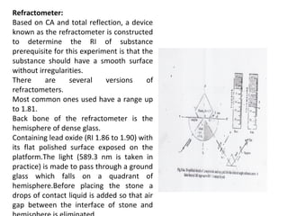 Refractometer:
Based on CA and total reflection, a device
known as the refractometer is constructed
to determine the RI of substance
prerequisite for this experiment is that the
substance should have a smooth surface
without irregularities.
There are several versions of
refractometers.
Most common ones used have a range up
to 1.81.
Back bone of the refractometer is the
hemisphere of dense glass.
Containing lead oxide (RI 1.86 to 1.90) with
its flat polished surface exposed on the
platform.The light (589.3 nm is taken in
practice) is made to pass through a ground
glass which falls on a quadrant of
hemisphere.Before placing the stone a
drops of contact liquid is added so that air
gap between the interface of stone and
 