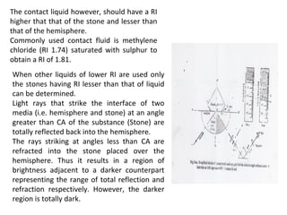 The contact liquid however, should have a RI
higher that that of the stone and lesser than
that of the hemisphere.
Commonly used contact fluid is methylene
chloride (RI 1.74) saturated with sulphur to
obtain a RI of 1.81.
When other liquids of lower RI are used only
the stones having RI lesser than that of liquid
can be determined.
Light rays that strike the interface of two
media (i.e. hemisphere and stone) at an angle
greater than CA of the substance (Stone) are
totally reflected back into the hemisphere.
The rays striking at angles less than CA are
refracted into the stone placed over the
hemisphere. Thus it results in a region of
brightness adjacent to a darker counterpart
representing the range of total reflection and
refraction respectively. However, the darker
region is totally dark.
 