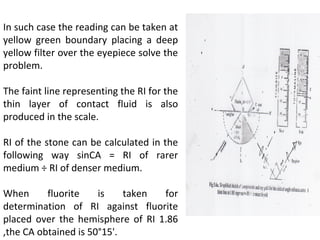 In such case the reading can be taken at
yellow green boundary placing a deep
yellow filter over the eyepiece solve the
problem.
The faint line representing the RI for the
thin layer of contact fluid is also
produced in the scale.
RI of the stone can be calculated in the
following way sinCA = RI of rarer
medium ÷ RI of denser medium.
When fluorite is taken for
determination of RI against fluorite
placed over the hemisphere of RI 1.86
,the CA obtained is 50°15'.
 