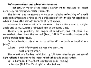 Reflectivity meter and table spectrometer:
Reflectivity meter is the recent instrument to measure RI, used
especially for diamond and its stimulants.
This instrument measures the luster or relative reflectivity of a well
polished surface and provides the percentage of light that is reflected back
when it strikes the smooth surfaces at right angles.
However, it is easier said than done to strike a surface exactly at right
angle and to measure the reflected light at the same time.
Therefore in practice, the angles of incidence and reflection are
somewhat offset from the normal (Read, 1983). The method taken with
consideration to formula.
Reflectivity= intensity of reflected ray (n-a)2
÷ intensity of incident ray
(n+a)2
Where a= RI of surrounding medium (air= 1.0)
n= RI of gem stone.
The equation is further multiplied by 100 to obtain the percentage of
light reflected back from the incident light that falls on its surface.
Eg, In diamond, 17% of light is reflected back (RI 2.42)
In fluorite, (RI 1.43), 3% of light is reflected back.
 