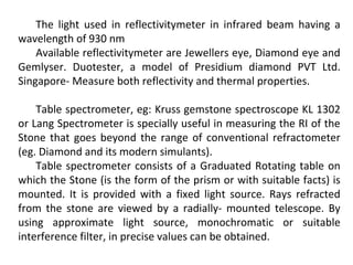 The light used in reflectivitymeter in infrared beam having a
wavelength of 930 nm
Available reflectivitymeter are Jewellers eye, Diamond eye and
Gemlyser. Duotester, a model of Presidium diamond PVT Ltd.
Singapore- Measure both reflectivity and thermal properties.
Table spectrometer, eg: Kruss gemstone spectroscope KL 1302
or Lang Spectrometer is specially useful in measuring the RI of the
Stone that goes beyond the range of conventional refractometer
(eg. Diamond and its modern simulants).
Table spectrometer consists of a Graduated Rotating table on
which the Stone (is the form of the prism or with suitable facts) is
mounted. It is provided with a fixed light source. Rays refracted
from the stone are viewed by a radially- mounted telescope. By
using approximate light source, monochromatic or suitable
interference filter, in precise values can be obtained.
 
